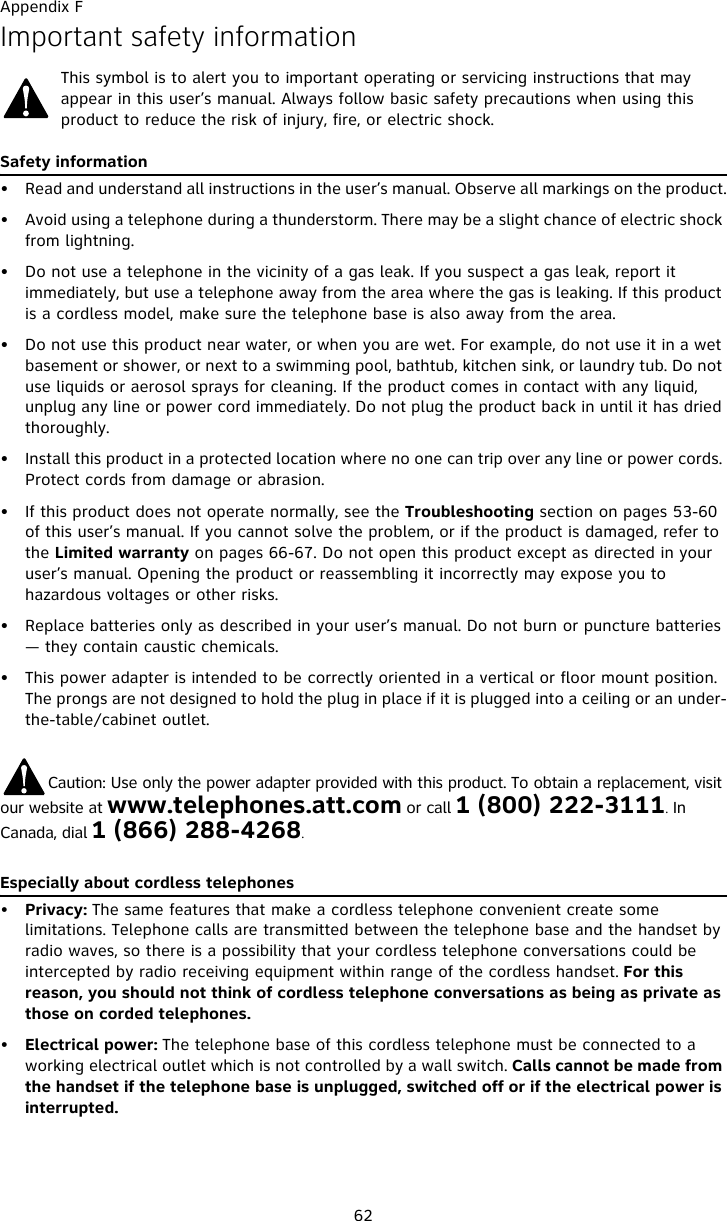 Appendix F62Important safety informationThis symbol is to alert you to important operating or servicing instructions that may appear in this user’s manual. Always follow basic safety precautions when using this product to reduce the risk of injury, fire, or electric shock.Safety information• Read and understand all instructions in the user’s manual. Observe all markings on the product.• Avoid using a telephone during a thunderstorm. There may be a slight chance of electric shock from lightning.• Do not use a telephone in the vicinity of a gas leak. If you suspect a gas leak, report it immediately, but use a telephone away from the area where the gas is leaking. If this product is a cordless model, make sure the telephone base is also away from the area.• Do not use this product near water, or when you are wet. For example, do not use it in a wet basement or shower, or next to a swimming pool, bathtub, kitchen sink, or laundry tub. Do not use liquids or aerosol sprays for cleaning. If the product comes in contact with any liquid, unplug any line or power cord immediately. Do not plug the product back in until it has dried thoroughly.• Install this product in a protected location where no one can trip over any line or power cords. Protect cords from damage or abrasion.• If this product does not operate normally, see the Troubleshooting section on pages 53-60 of this user’s manual. If you cannot solve the problem, or if the product is damaged, refer to the Limited warranty on pages 66-67. Do not open this product except as directed in your user’s manual. Opening the product or reassembling it incorrectly may expose you to hazardous voltages or other risks.• Replace batteries only as described in your user’s manual. Do not burn or puncture batteries — they contain caustic chemicals.• This power adapter is intended to be correctly oriented in a vertical or floor mount position. The prongs are not designed to hold the plug in place if it is plugged into a ceiling or an under-the-table/cabinet outlet.          Caution: Use only the power adapter provided with this product. To obtain a replacement, visit our website at www.telephones.att.com or call 1 (800) 222-3111. In Canada, dial 1 (866) 288-4268.Especially about cordless telephones•Privacy: The same features that make a cordless telephone convenient create some limitations. Telephone calls are transmitted between the telephone base and the handset by radio waves, so there is a possibility that your cordless telephone conversations could be intercepted by radio receiving equipment within range of the cordless handset. For this reason, you should not think of cordless telephone conversations as being as private as those on corded telephones.•Electrical power: The telephone base of this cordless telephone must be connected to a working electrical outlet which is not controlled by a wall switch. Calls cannot be made from the handset if the telephone base is unplugged, switched off or if the electrical power is interrupted.