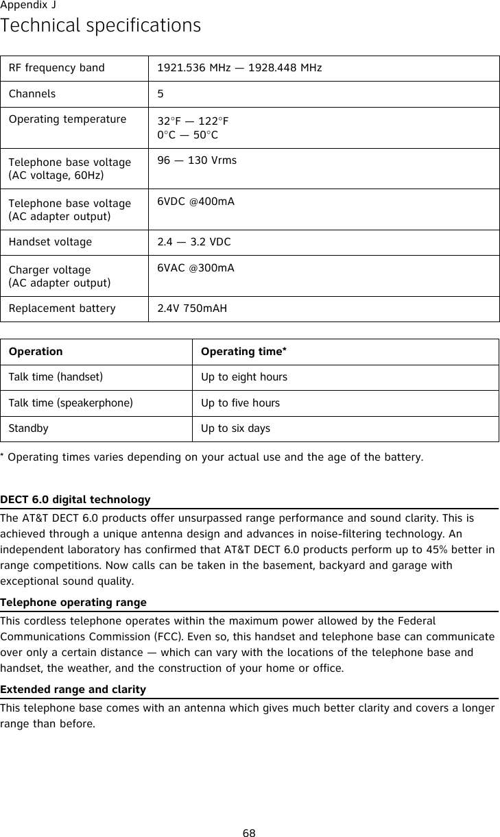 Appendix J68Technical specifications* Operating times varies depending on your actual use and the age of the battery. DECT 6.0 digital technologyThe AT&amp;T DECT 6.0 products offer unsurpassed range performance and sound clarity. This is achieved through a unique antenna design and advances in noise-filtering technology. An independent laboratory has confirmed that AT&amp;T DECT 6.0 products perform up to 45% better in range competitions. Now calls can be taken in the basement, backyard and garage with exceptional sound quality.  Telephone operating rangeThis cordless telephone operates within the maximum power allowed by the Federal Communications Commission (FCC). Even so, this handset and telephone base can communicate over only a certain distance — which can vary with the locations of the telephone base and handset, the weather, and the construction of your home or office. Extended range and clarityThis telephone base comes with an antenna which gives much better clarity and covers a longer range than before.RF frequency band 1921.536 MHz — 1928.448 MHzChannels 5Operating temperature 32°F — 122°F0°C — 50°CTelephone base voltage(AC voltage, 60Hz)96 — 130 VrmsTelephone base voltage(AC adapter output)6VDC @400mAHandset voltage 2.4 — 3.2 VDCCharger voltage(AC adapter output)6VAC @300mAReplacement battery 2.4V 750mAHOperation Operating time*Talk time (handset) Up to eight hoursTalk time (speakerphone) Up to five hoursStandby Up to six days