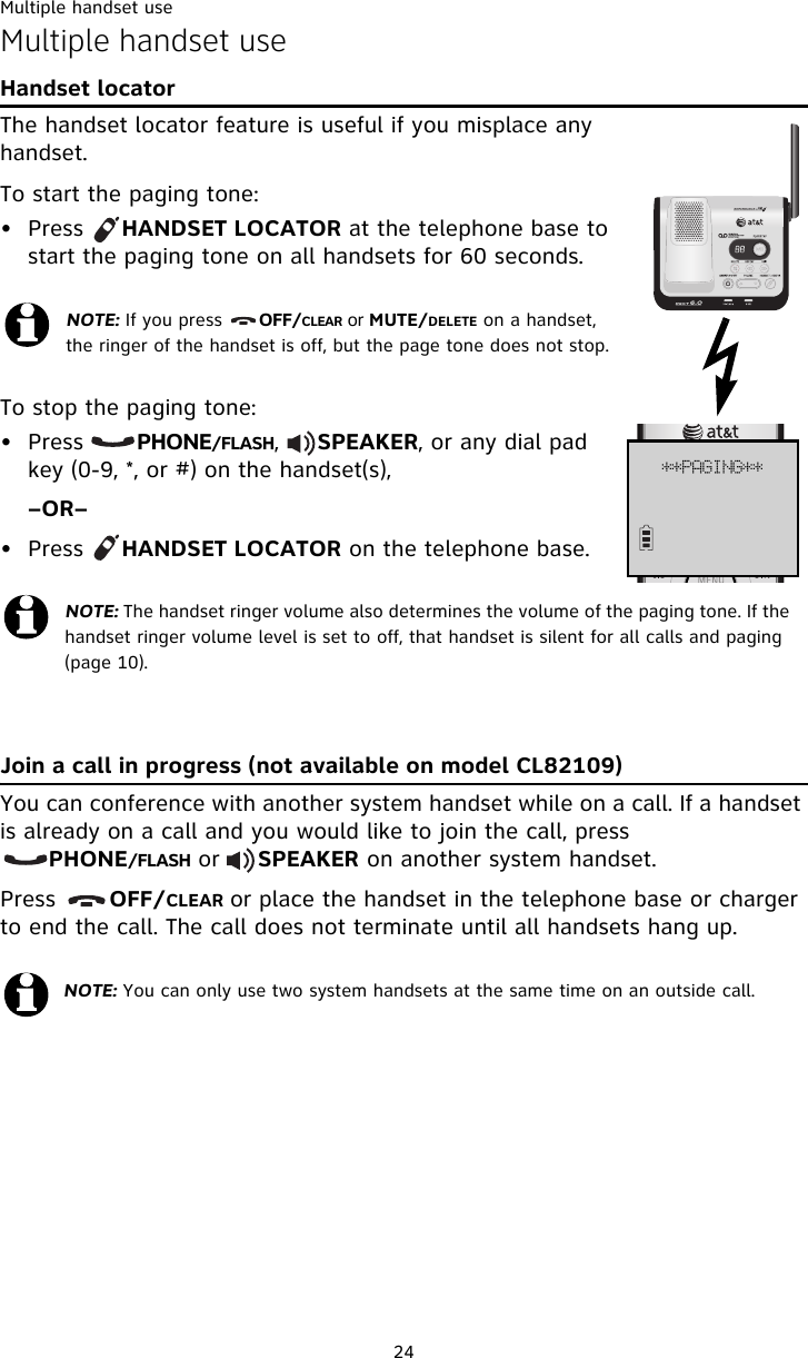 Multiple handset use24Multiple handset useHandset locatorThe handset locator feature is useful if you misplace any handset. To start the paging tone: • Press     HANDSET LOCATOR at the telephone base to start the paging tone on all handsets for 60 seconds.To stop the paging tone:• Press       PHONE/FLASH,     SPEAKER, or any dial pad key (0-9, *, or #) on the handset(s), –OR–• Press     HANDSET LOCATOR on the telephone base.Join a call in progress (not available on model CL82109)You can conference with another system handset while on a call. If a handset is already on a call and you would like to join the call, press               PHONE/FLASH or     SPEAKER on another system handset. Press       OFF/CLEAR or place the handset in the telephone base or charger to end the call. The call does not terminate until all handsets hang up.NOTE: If you press      OFF/CLEAR or MUTE/DELETE on a handset, the ringer of the handset is off, but the page tone does not stop.NOTE: The handset ringer volume also determines the volume of the paging tone. If the handset ringer volume level is set to off, that handset is silent for all calls and paging (page 10).NOTE: You can only use two system handsets at the same time on an outside call. ++QBHJOH++