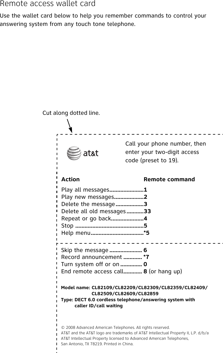 Remote access wallet cardUse the wallet card below to help you remember commands to control your answering system from any touch tone telephone.Cut along dotted line. Call your phone number, then enter your two-digit access code (preset to 19).Action Remote commandPlay all messages......................1Play new messages...................2Delete the message ..................3Delete all old messages ...........33Repeat or go back.....................4Stop ............................................5Help menu..................................*5Skip the message ..................... 6Record announcement ............ *7Turn system off or on .............. 0End remote access call............ 8 (or hang up)Model name: CL82109/CL82209/CL82309/CL82359/CL82409/CL82509/CL82609/CL82859Type: DECT 6.0 cordless telephone/answering system with caller ID/call waiting© 2008 Advanced American Telephones. All rights reserved. AT&amp;T and the AT&amp;T logo are trademarks of AT&amp;T Intellectual Property II, L.P. d/b/aAT&amp;T Intellectual Property licensed to Advanced American Telephones, San Antonio, TX 78219. Printed in China.