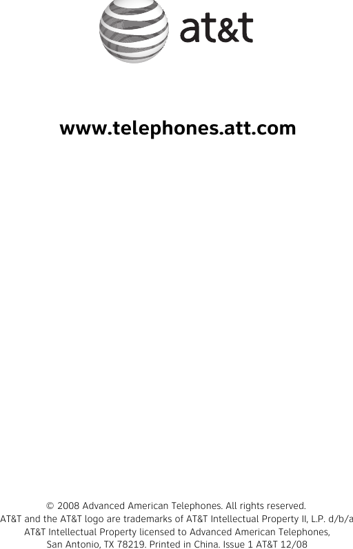 www.telephones.att.com© 2008 Advanced American Telephones. All rights reserved. AT&amp;T and the AT&amp;T logo are trademarks of AT&amp;T Intellectual Property II, L.P. d/b/aAT&amp;T Intellectual Property licensed to Advanced American Telephones,San Antonio, TX 78219. Printed in China. Issue 1 AT&amp;T 12/08