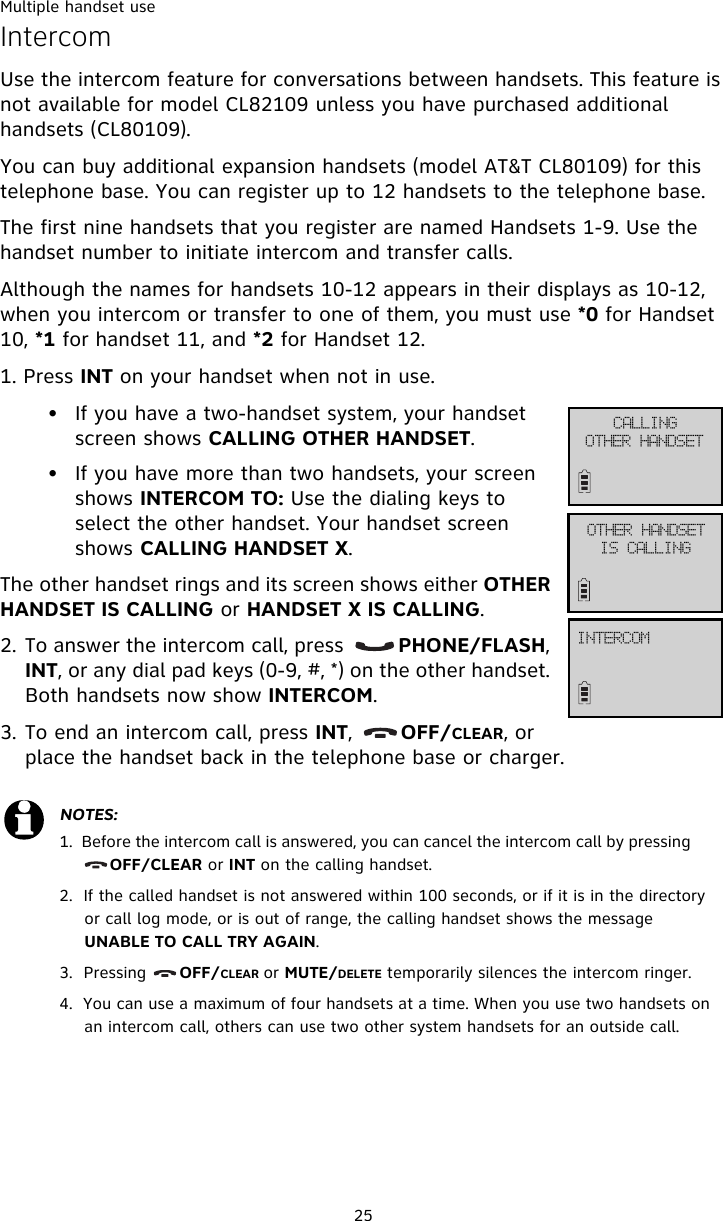 Multiple handset use25IntercomUse the intercom feature for conversations between handsets. This feature is not available for model CL82109 unless you have purchased additional handsets (CL80109).You can buy additional expansion handsets (model AT&amp;T CL80109) for this telephone base. You can register up to 12 handsets to the telephone base. The first nine handsets that you register are named Handsets 1-9. Use the handset number to initiate intercom and transfer calls.Although the names for handsets 10-12 appears in their displays as 10-12, when you intercom or transfer to one of them, you must use *0 for Handset 10, *1 for handset 11, and *2 for Handset 12.1. Press INT on your handset when not in use. • If you have a two-handset system, your handset screen shows CALLING OTHER HANDSET. • If you have more than two handsets, your screen shows INTERCOM TO: Use the dialing keys to select the other handset. Your handset screen shows CALLING HANDSET X. The other handset rings and its screen shows either OTHER HANDSET IS CALLING or HANDSET X IS CALLING.2. To answer the intercom call, press         PHONE/FLASH, INT, or any dial pad keys (0-9, #, *) on the other handset. Both handsets now show INTERCOM. 3. To end an intercom call, press INT,       OFF/CLEAR, or place the handset back in the telephone base or charger.NOTES:1.  Before the intercom call is answered, you can cancel the intercom call by pressing           OFF/CLEAR or INT on the calling handset. 2.  If the called handset is not answered within 100 seconds, or if it is in the directory or call log mode, or is out of range, the calling handset shows the message UNABLE TO CALL TRY AGAIN. 3.  Pressing      OFF/CLEAR or MUTE/DELETE temporarily silences the intercom ringer. 4.  You can use a maximum of four handsets at a time. When you use two handsets on an intercom call, others can use two other system handsets for an outside call.DBMMJOHPUIFS!IBOETFUPUIFS!IBOETFUJT!DBMMJOHJOUFSDPN