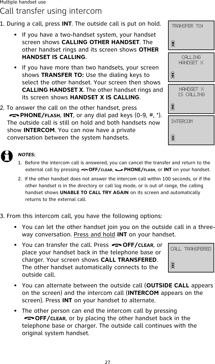 Multiple handset use27Call transfer using intercom1. During a call, press INT. The outside call is put on hold. • If you have a two-handset system, your handset screen shows CALLING OTHER HANDSET. The other handset rings and its screen shows OTHER HANDSET IS CALLING.• If you have more than two handsets, your screen shows TRANSFER TO: Use the dialing keys to select the other handset. Your screen then shows CALLING HANDSET X. The other handset rings and its screen shows HANDSET X IS CALLING. 2. To answer the call on the other handset, press        PHONE/FLASH, INT, or any dial pad keys (0-9, #, *). The outside call is still on hold and both handsets now show INTERCOM. You can now have a private conversation between the system handsets.3. From this intercom call, you have the following options: • You can let the other handset join you on the outside call in a three-way conversation. Press and hold INT on your handset. • You can transfer the call. Press       OFF/CLEAR, or place your handset back in the telephone base or charger. Your screen shows CALL TRANSFERED. The other handset automatically connects to the outside call. • You can alternate between the outside call (OUTSIDE CALL appears on the screen) and the intercom call (INTERCOM appears on the screen). Press INT on your handset to alternate. • The other person can end the intercom call by pressing              OFF/CLEAR, or by placing the other handset back in the telephone base or charger. The outside call continues with the original system handset. NOTES:1.  Before the intercom call is answered, you can cancel the transfer and return to the external call by pressing      OFF/CLEAR,       PHONE/FLASH, or INT on your handset. 2.  If the other handset does not answer the intercom call within 100 seconds, or if the other handset is in the directory or call log mode, or is out of range, the calling handset shows UNABLE TO CALL TRY AGAIN on its screen and automatically returns to the external call. USBOTGFS!UP;DBMMJOHIBOETFU!YIBOETFU!YJT!DBMMJOHJOUFSDPNDBMM!USBOTGFSFE