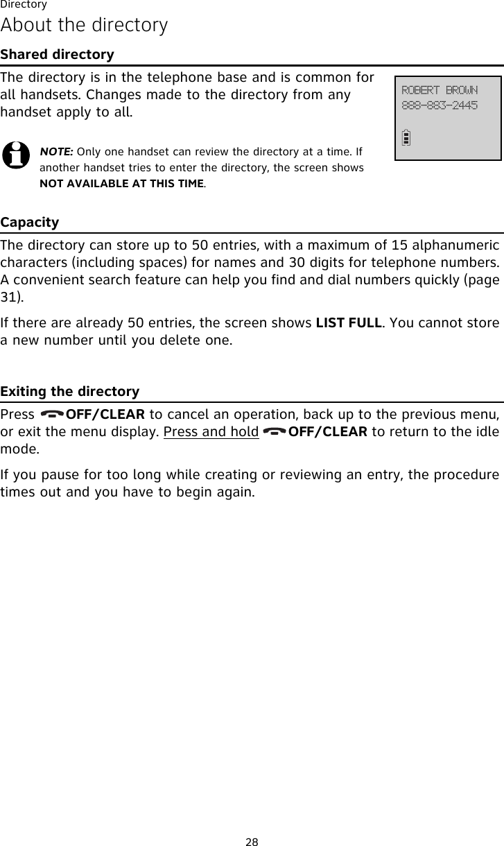 Directory28About the directoryShared directoryThe directory is in the telephone base and is common for all handsets. Changes made to the directory from any handset apply to all.CapacityThe directory can store up to 50 entries, with a maximum of 15 alphanumeric characters (including spaces) for names and 30 digits for telephone numbers. A convenient search feature can help you find and dial numbers quickly (page 31).If there are already 50 entries, the screen shows LIST FULL. You cannot store a new number until you delete one.Exiting the directoryPress       OFF/CLEAR to cancel an operation, back up to the previous menu, or exit the menu display. Press and hold       OFF/CLEAR to return to the idle mode.If you pause for too long while creating or reviewing an entry, the procedure times out and you have to begin again.NOTE: Only one handset can review the directory at a time. If another handset tries to enter the directory, the screen shows NOT AVAILABLE AT THIS TIME.999.994.3556SPCFSU!CSPXO