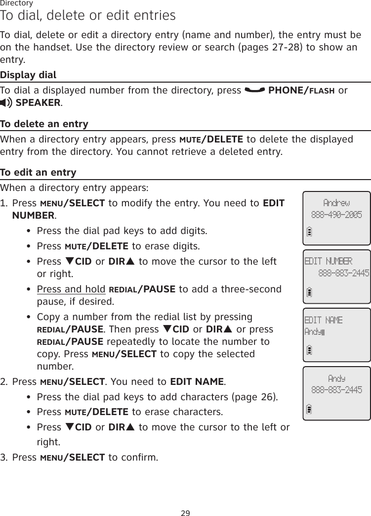 29DirectoryTo dial, delete or edit entriesTo dial, delete or edit a directory entry (name and number), the entry must be on the handset. Use the directory review or search (pages 27-28) to show an entry. Display dialTo dial a displayed number from the directory, press   PHONE/FLASH or    SPEAKER. To delete an entryWhen a directory entry appears, press MUTE/DELETE to delete the displayed entry from the directory. You cannot retrieve a deleted entry.To edit an entryWhen a directory entry appears:1. Press MENU/SELECT to modify the entry. You need to EDIT NUMBER.   Press the dial pad keys to add digits.  Press MUTE/DELETE to erase digits.  Press qCID or DIRp to move the cursor to the left    or right.  Press and hold REDIAL/PAUSE to add a three-second      pause, if desired.   Copy a number from the redial list by pressing     REDIAL/PAUSE. Then press qCID or DIRp or press       REDIAL/PAUSE repeatedly to locate the number to      copy. Press MENU/SELECT to copy the selected        number. 2. Press MENU/SELECT. You need to EDIT NAME.  Press the dial pad keys to add characters (page 26).  Press MUTE/DELETE to erase characters.  Press qCID or DIRp to move the cursor to the left or       right.3. Press MENU/SELECT to confirm.••••••••Andrew888-490-2005EDIT NUMBER888-883-2445EDIT NAMEAndyAndy888-883-2445