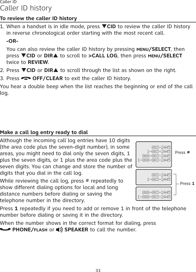 33Caller IDCaller ID historyTo review the caller ID history1. When a handset is in idle mode, press qCID to review the caller ID history in reverse chronological order starting with the most recent call. -OR-  You can also review the caller ID history by pressing MENU/SELECT, then press qCID or DIRp to scroll to &gt;CALL LOG, then press MENU/SELECT twice to REVIEW.2. Press qCID or DIRp to scroll through the list as shown on the right.3. Press   OFF/CLEAR to exit the caller ID history.You hear a double beep when the list reaches the beginning or end of the call log.Make a call log entry ready to dialAlthough the incoming call log entries have 10 digits (the area code plus the seven-digit number), in some areas, you might need to dial only the seven digits, 1 plus the seven digits, or 1 plus the area code plus the seven digits. You can change and store the number of digits that you dial in the call log. While reviewing the call log, press # repeatedly to show different dialing options for local and long distance numbers before dialing or saving the telephone number in the directory.Press 1 repeatedly if you need to add or remove 1 in front of the telephone number before dialing or saving it in the directory.When the number shows in the correct format for dialing, press   PHONE/FLASH or   SPEAKER to call the number. 883-24451-883-2445888-883-24451-888-883-2445   883-24451-883-2445   888-883-24451-888-883-2445Press #Press 1