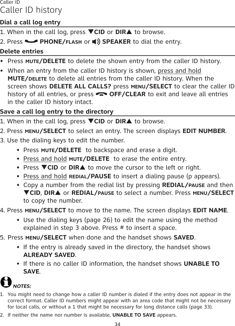 34Caller IDCaller ID historyDial a call log entry1. When in the call log, press qCID or DIRp to browse.2. Press   PHONE/FLASH or   SPEAKER to dial the entry.Delete entriesPress MUTE/DELETE to delete the shown entry from the caller ID history.When an entry from the caller ID history is shown, press and hold  MUTE/DELETE to delete all entries from the caller ID history. When the screen shows DELETE ALL CALLS? press MENU/SELECT to clear the caller ID history of all entries, or press   OFF/CLEAR to exit and leave all entries in the caller ID history intact.Save a call log entry to the directory1. When in the call log, press qCID or DIRp to browse.2. Press MENU/SELECT to select an entry. The screen displays EDIT NUMBER.3. Use the dialing keys to edit the number.  Press MUTE/DELETE  to backspace and erase a digit.  Press and hold MUTE/DELETE  to erase the entire entry.  Press qCID or DIRp to move the cursor to the left or right.  Press and hold REDIAL/PAUSE to insert a dialing pause (p appears).  Copy a number from the redial list by pressing REDIAL/PAUSE and then   qCID, DIRp or REDIAL/PAUSE to select a number. Press MENU/SELECT    to copy the number.4. Press MENU/SELECT to move to the name. The screen displays EDIT NAME.  Use the dialing keys (page 26) to edit the name using the method      explained in step 3 above. Press # to insert a space.5. Press MENU/SELECT when done and the handset shows SAVED.  If the entry is already saved in the directory, the handset shows     ALREADY SAVED.  If there is no caller ID information, the handset shows UNABLE TO      SAVE.NOTES: 1.  You might need to change how a caller ID number is dialed if the entry does not appear in the correct format. Caller ID numbers might appear with an area code that might not be necessary for local calls, or without a 1 that might be necessary for long distance calls (page 33).2.  If neither the name nor number is available, UNABLE TO SAVE appears.••••••••••