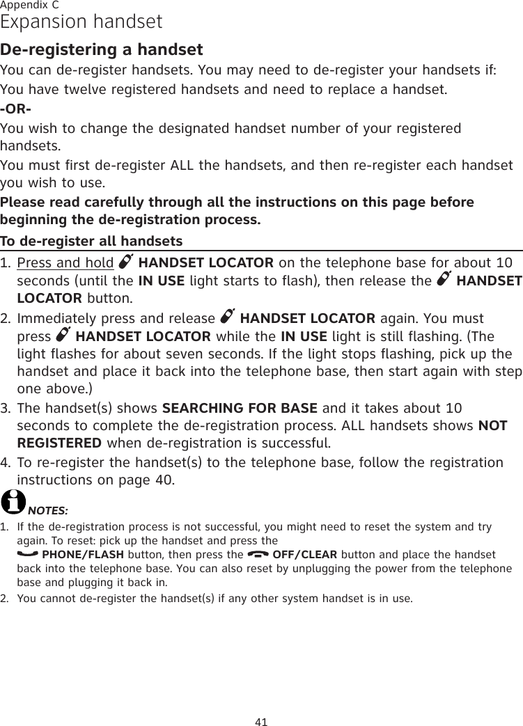 41Appendix CExpansion handsetDe-registering a handsetYou can de-register handsets. You may need to de-register your handsets if:You have twelve registered handsets and need to replace a handset.-OR-You wish to change the designated handset number of your registered handsets.You must first de-register ALL the handsets, and then re-register each handset you wish to use.Please read carefully through all the instructions on this page before beginning the de-registration process.To de-register all handsets1. Press and hold   HANDSET LOCATOR on the telephone base for about 10 seconds (until the IN USE light starts to flash), then release the   HANDSET LOCATOR button.2. Immediately press and release   HANDSET LOCATOR again. You must press   HANDSET LOCATOR while the IN USE light is still flashing. (The light flashes for about seven seconds. If the light stops flashing, pick up the handset and place it back into the telephone base, then start again with step one above.)3. The handset(s) shows SEARCHING FOR BASE and it takes about 10 seconds to complete the de-registration process. ALL handsets shows NOT REGISTERED when de-registration is successful.4. To re-register the handset(s) to the telephone base, follow the registration instructions on page 40.NOTES:1.  If the de-registration process is not successful, you might need to reset the system and try again. To reset: pick up the handset and press the   PHONE/FLASH button, then press the   OFF/CLEAR button and place the handset back into the telephone base. You can also reset by unplugging the power from the telephone base and plugging it back in.2.  You cannot de-register the handset(s) if any other system handset is in use.