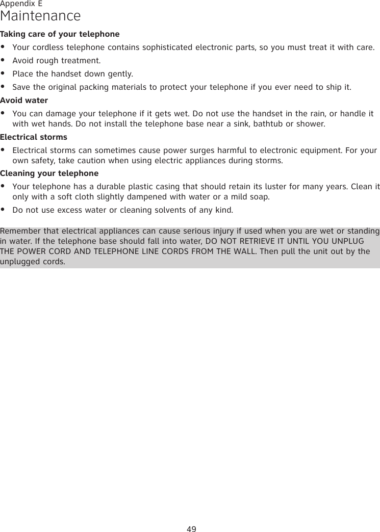 49MaintenanceTaking care of your telephoneYour cordless telephone contains sophisticated electronic parts, so you must treat it with care.Avoid rough treatment. Place the handset down gently. Save the original packing materials to protect your telephone if you ever need to ship it.Avoid waterYou can damage your telephone if it gets wet. Do not use the handset in the rain, or handle it with wet hands. Do not install the telephone base near a sink, bathtub or shower.Electrical stormsElectrical storms can sometimes cause power surges harmful to electronic equipment. For your own safety, take caution when using electric appliances during storms.Cleaning your telephoneYour telephone has a durable plastic casing that should retain its luster for many years. Clean it only with a soft cloth slightly dampened with water or a mild soap.Do not use excess water or cleaning solvents of any kind.••••••••Remember that electrical appliances can cause serious injury if used when you are wet or standing in water. If the telephone base should fall into water, DO NOT RETRIEVE IT UNTIL YOU UNPLUG THE POWER CORD AND TELEPHONE LINE CORDS FROM THE WALL. Then pull the unit out by the unplugged cords.Appendix E