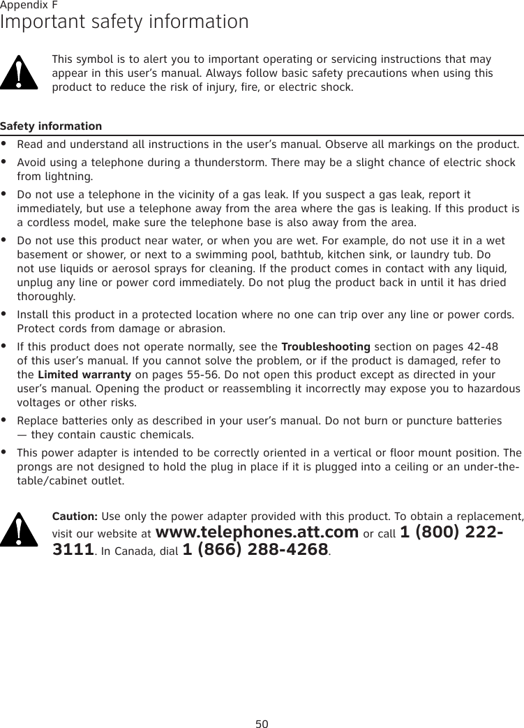 50Important safety informationThis symbol is to alert you to important operating or servicing instructions that may appear in this user’s manual. Always follow basic safety precautions when using this product to reduce the risk of injury, fire, or electric shock.Safety informationRead and understand all instructions in the user’s manual. Observe all markings on the product.Avoid using a telephone during a thunderstorm. There may be a slight chance of electric shock from lightning.Do not use a telephone in the vicinity of a gas leak. If you suspect a gas leak, report it immediately, but use a telephone away from the area where the gas is leaking. If this product is a cordless model, make sure the telephone base is also away from the area.Do not use this product near water, or when you are wet. For example, do not use it in a wet basement or shower, or next to a swimming pool, bathtub, kitchen sink, or laundry tub. Do not use liquids or aerosol sprays for cleaning. If the product comes in contact with any liquid, unplug any line or power cord immediately. Do not plug the product back in until it has dried thoroughly. Install this product in a protected location where no one can trip over any line or power cords. Protect cords from damage or abrasion.If this product does not operate normally, see the Troubleshooting section on pages 42-48 of this user’s manual. If you cannot solve the problem, or if the product is damaged, refer to the Limited warranty on pages 55-56. Do not open this product except as directed in your user’s manual. Opening the product or reassembling it incorrectly may expose you to hazardous voltages or other risks.Replace batteries only as described in your user’s manual. Do not burn or puncture batteries — they contain caustic chemicals.This power adapter is intended to be correctly oriented in a vertical or floor mount position. The prongs are not designed to hold the plug in place if it is plugged into a ceiling or an under-the-table/cabinet outlet.Caution: Use only the power adapter provided with this product. To obtain a replacement, visit our website at www.telephones.att.com or call 1 (800) 222-3111. In Canada, dial 1 (866) 288-4268.••••••••Appendix F