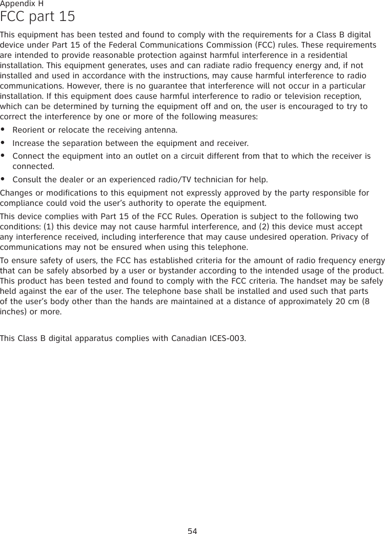 54FCC part 15This equipment has been tested and found to comply with the requirements for a Class B digital device under Part 15 of the Federal Communications Commission (FCC) rules. These requirements are intended to provide reasonable protection against harmful interference in a residential installation. This equipment generates, uses and can radiate radio frequency energy and, if not installed and used in accordance with the instructions, may cause harmful interference to radio communications. However, there is no guarantee that interference will not occur in a particular installation. If this equipment does cause harmful interference to radio or television reception, which can be determined by turning the equipment off and on, the user is encouraged to try to correct the interference by one or more of the following measures:Reorient or relocate the receiving antenna.Increase the separation between the equipment and receiver.Connect the equipment into an outlet on a circuit different from that to which the receiver is connected.Consult the dealer or an experienced radio/TV technician for help.Changes or modifications to this equipment not expressly approved by the party responsible for compliance could void the user’s authority to operate the equipment.This device complies with Part 15 of the FCC Rules. Operation is subject to the following two conditions: (1) this device may not cause harmful interference, and (2) this device must accept any interference received, including interference that may cause undesired operation. Privacy of communications may not be ensured when using this telephone.To ensure safety of users, the FCC has established criteria for the amount of radio frequency energy that can be safely absorbed by a user or bystander according to the intended usage of the product. This product has been tested and found to comply with the FCC criteria. The handset may be safely held against the ear of the user. The telephone base shall be installed and used such that parts of the user’s body other than the hands are maintained at a distance of approximately 20 cm (8 inches) or more. This Class B digital apparatus complies with Canadian ICES-003.••••Appendix H
