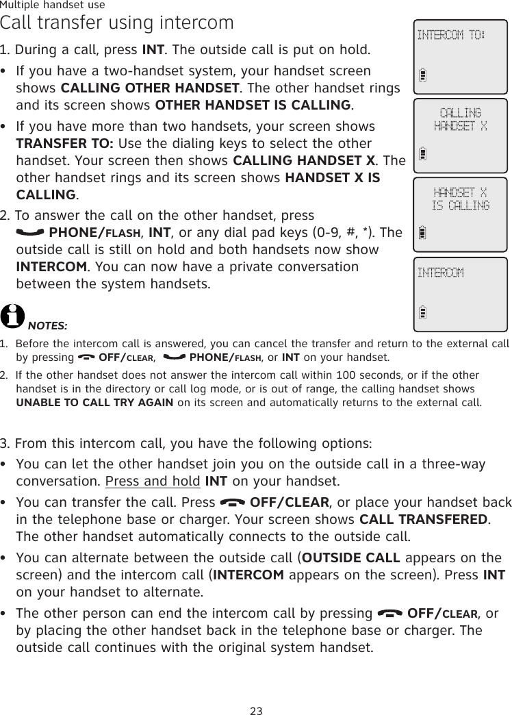 23Multiple handset useCall transfer using intercom1. During a call, press INT. The outside call is put on hold. If you have a two-handset system, your handset screen shows CALLING OTHER HANDSET. The other handset rings and its screen shows OTHER HANDSET IS CALLING.If you have more than two handsets, your screen shows TRANSFER TO: Use the dialing keys to select the other handset. Your screen then shows CALLING HANDSET X. The other handset rings and its screen shows HANDSET X IS CALLING. 2. To answer the call on the other handset, press   PHONE/FLASH, INT, or any dial pad keys (0-9, #, *). The outside call is still on hold and both handsets now show INTERCOM. You can now have a private conversation  between the system handsets.NOTES:1.  Before the intercom call is answered, you can cancel the transfer and return to the external call by pressing   OFF/CLEAR,    PHONE/FLASH, or INT on your handset. 2.  If the other handset does not answer the intercom call within 100 seconds, or if the other handset is in the directory or call log mode, or is out of range, the calling handset shows UNABLE TO CALL TRY AGAIN on its screen and automatically returns to the external call. 3. From this intercom call, you have the following options: You can let the other handset join you on the outside call in a three-way conversation. Press and hold INT on your handset. You can transfer the call. Press   OFF/CLEAR, or place your handset back in the telephone base or charger. Your screen shows CALL TRANSFERED. The other handset automatically connects to the outside call. You can alternate between the outside call (OUTSIDE CALL appears on the screen) and the intercom call (INTERCOM appears on the screen). Press INT on your handset to alternate. The other person can end the intercom call by pressing   OFF/CLEAR, or by placing the other handset back in the telephone base or charger. The outside call continues with the original system handset. ••••••INTERCOM TO:CALLING HANDSET XHANDSET XIS CALLINGINTERCOM