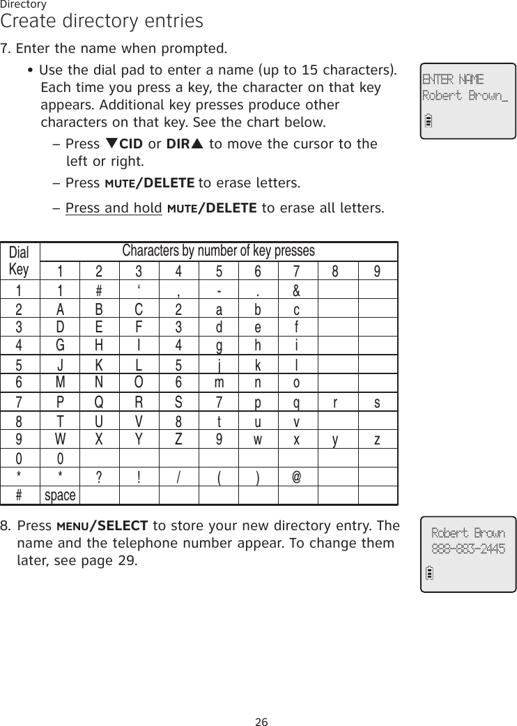 26DirectoryCreate directory entries7. Enter the name when prompted.     • Use the dial pad to enter a name (up to 15 characters).                   Each time you press a key, the character on that key            appears. Additional key presses produce other                   characters on that key. See the chart below.          – Press qCID or DIRp to move the cursor to the            left or right.    – Press MUTE/DELETE to erase letters.          – Press and hold MUTE/DELETE to erase all letters.DialKey11 2 3 4 5 6 7 8 91 # ‘ , - . &amp;A B C 2 a b cD E F 3 d e fG H I 4 g h iJ K L 5 j k lM N O 6 m n oP Q R S 7 p q r sT U V 8 t u vW X Y Z 9 w x y z0* ? ! / ( ) @spaceCharacters by number of key presses234567890*#8. Press MENU/SELECT to store your new directory entry. The name and the telephone number appear. To change them later, see page 29.ENTER NAMERobert Brown_Robert Brown888-883-2445