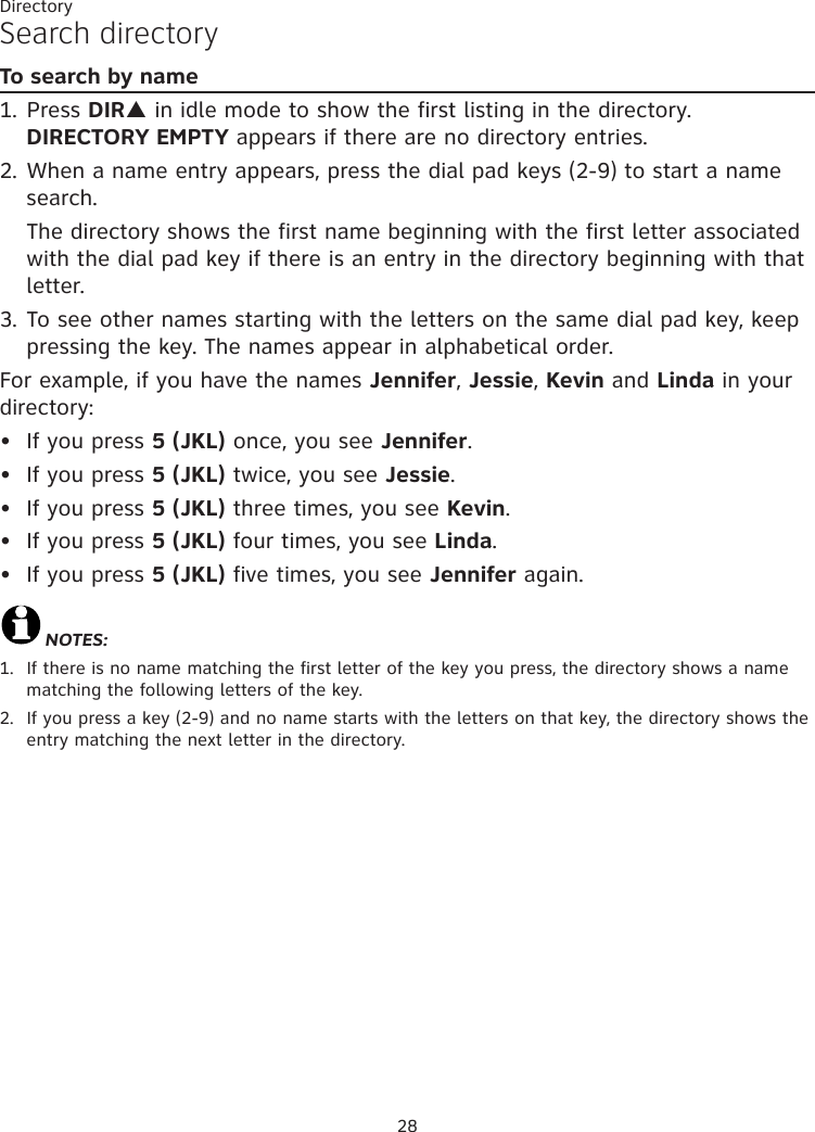 28DirectorySearch directoryTo search by name1. Press DIRp in idle mode to show the first listing in the directory. DIRECTORY EMPTY appears if there are no directory entries.2. When a name entry appears, press the dial pad keys (2-9) to start a name search.    The directory shows the first name beginning with the first letter associated with the dial pad key if there is an entry in the directory beginning with that letter.3. To see other names starting with the letters on the same dial pad key, keep pressing the key. The names appear in alphabetical order.For example, if you have the names Jennifer, Jessie, Kevin and Linda in your directory:If you press 5 (JKL) once, you see Jennifer.If you press 5 (JKL) twice, you see Jessie. If you press 5 (JKL) three times, you see Kevin. If you press 5 (JKL) four times, you see Linda.If you press 5 (JKL) five times, you see Jennifer again.NOTES:1.   If there is no name matching the first letter of the key you press, the directory shows a name matching the following letters of the key.2.   If you press a key (2-9) and no name starts with the letters on that key, the directory shows the entry matching the next letter in the directory. •••••