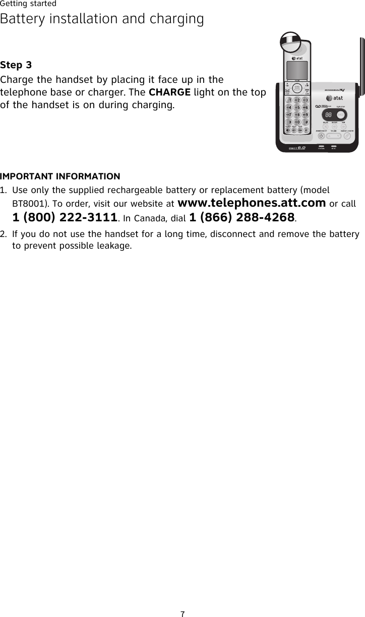 Getting started7Battery installation and chargingIMPORTANT INFORMATION1. Use only the supplied rechargeable battery or replacement battery (model BT8001). To order, visit our website at www.telephones.att.com or call 1 (800) 222-3111. In Canada, dial 1 (866) 288-4268.2. If you do not use the handset for a long time, disconnect and remove the battery to prevent possible leakage.Step 3Charge the handset by placing it face up in the telephone base or charger. The CHARGE light on the top of the handset is on during charging.