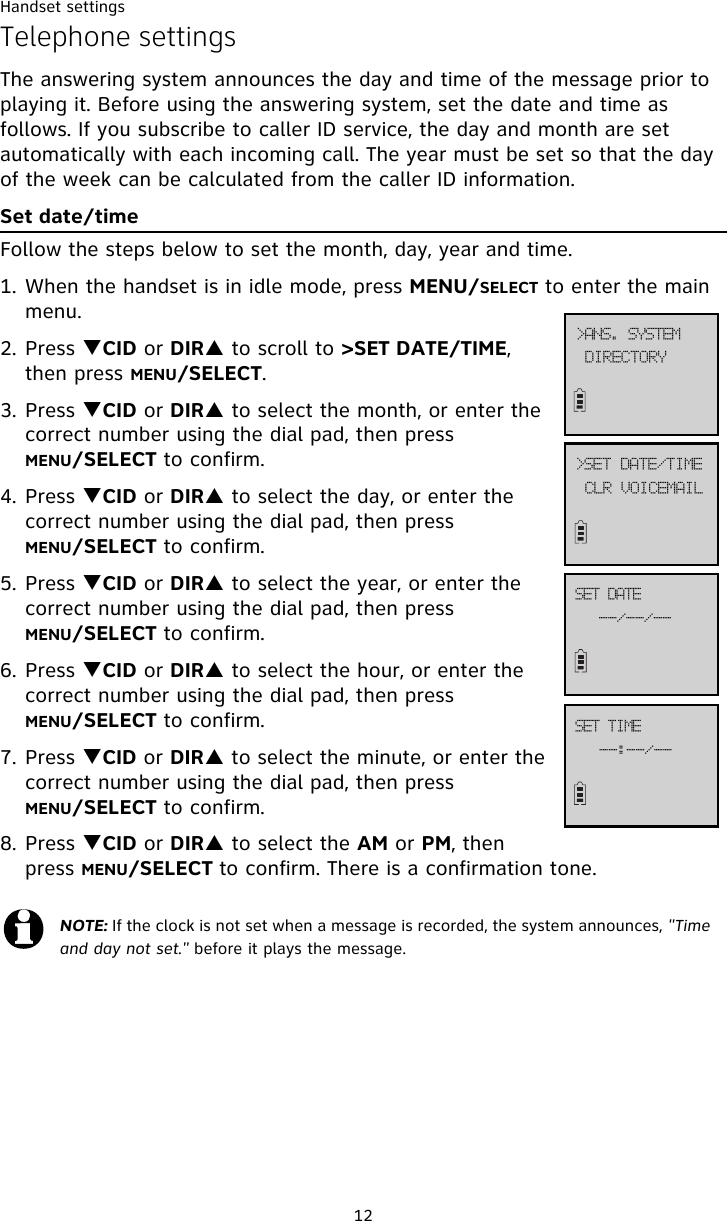 Handset settings12Telephone settingsThe answering system announces the day and time of the message prior to playing it. Before using the answering system, set the date and time as follows. If you subscribe to caller ID service, the day and month are set automatically with each incoming call. The year must be set so that the day of the week can be calculated from the caller ID information.Set date/timeFollow the steps below to set the month, day, year and time. 1. When the handset is in idle mode, press MENU/SELECT to enter the main menu.2. Press TCID or DIRS to scroll to &gt;SET DATE/TIME, then press MENU/SELECT.3. Press TCID or DIRS to select the month, or enter the correct number using the dial pad, then press MENU/SELECT to confirm. 4. Press TCID or DIRS to select the day, or enter the correct number using the dial pad, then press MENU/SELECT to confirm.5. Press TCID or DIRS to select the year, or enter the correct number using the dial pad, then press MENU/SELECT to confirm.6. Press TCID or DIRS to select the hour, or enter the correct number using the dial pad, then press MENU/SELECT to confirm.7. Press TCID or DIRS to select the minute, or enter the correct number using the dial pad, then press MENU/SELECT to confirm.8. Press TCID or DIRS to select the AM or PM, then press MENU/SELECT to confirm. There is a confirmation tone. NOTE: If the clock is not set when a message is recorded, the system announces, &quot;Time and day not set.&quot; before it plays the message.EJSFDUPSZ?BOT/!TZTUFNDMS!WPJDFNBJM?TFU!EBUF0UJNF..0..0..TFU!EBUF..;..0..TFU!UJNF