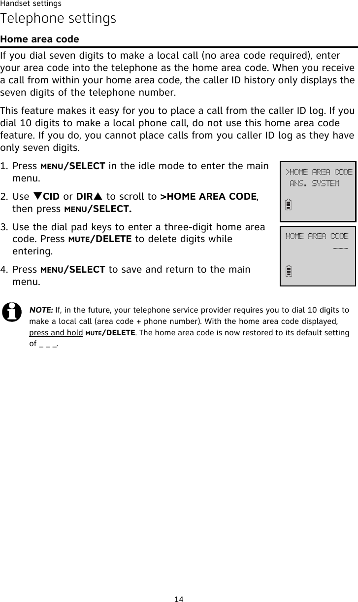 Handset settings14Telephone settingsHome area codeIf you dial seven digits to make a local call (no area code required), enter your area code into the telephone as the home area code. When you receive a call from within your home area code, the caller ID history only displays the seven digits of the telephone number.This feature makes it easy for you to place a call from the caller ID log. If you dial 10 digits to make a local phone call, do not use this home area code feature. If you do, you cannot place calls from you caller ID log as they have only seven digits.1. Press MENU/SELECT in the idle mode to enter the main menu.2. Use TCID or DIRS to scroll to &gt;HOME AREA CODE, then press MENU/SELECT. 3. Use the dial pad keys to enter a three-digit home area code. Press MUTE/DELETE to delete digits while entering.4. Press MENU/SELECT to save and return to the main menu.NOTE: If, in the future, your telephone service provider requires you to dial 10 digits to make a local call (area code + phone number). With the home area code displayed, press and hold MUTE/DELETE. The home area code is now restored to its default setting of _ _ _.BOT/!TZTUFN?IPNF!BSFB!DPEFIPNF!BSFB!DPEF```