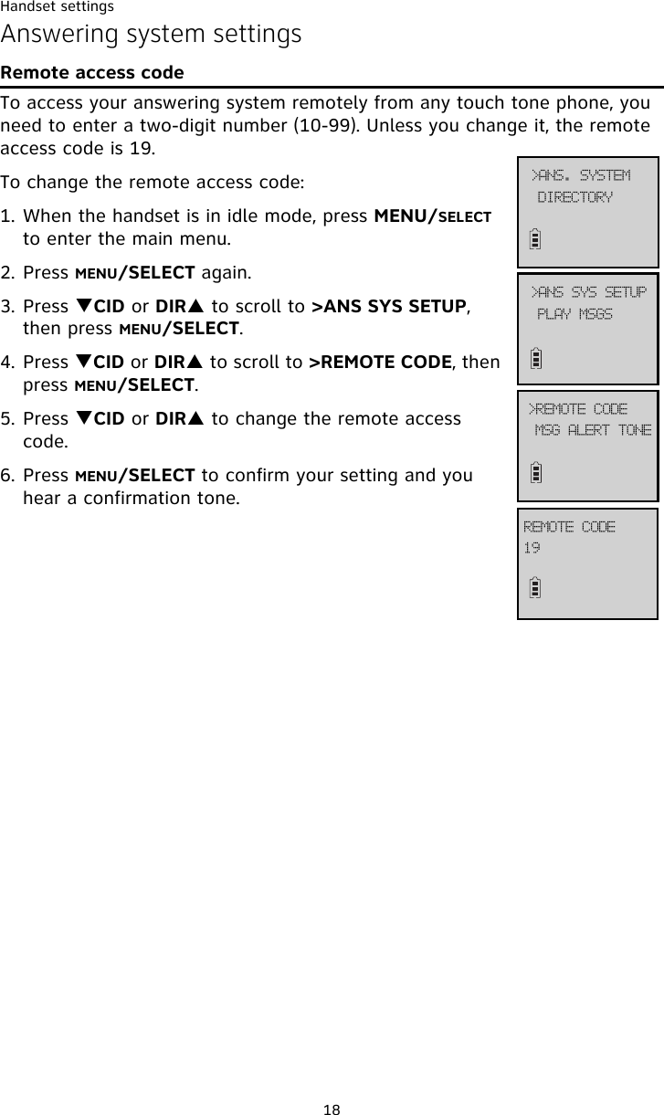 Handset settings18Answering system settingsRemote access codeTo access your answering system remotely from any touch tone phone, you need to enter a two-digit number (10-99). Unless you change it, the remote access code is 19.To change the remote access code:1. When the handset is in idle mode, press MENU/SELECT to enter the main menu.2. Press MENU/SELECT again.3. Press TCID or DIRS to scroll to &gt;ANS SYS SETUP, then press MENU/SELECT.4. Press TCID or DIRS to scroll to &gt;REMOTE CODE, then press MENU/SELECT.5. Press TCID or DIRS to change the remote access code. 6. Press MENU/SELECT to confirm your setting and you hear a confirmation tone.QMBZ!NTHT?BOT!TZT!TFUVQNTH!BMFSU!UPOF?SFNPUF!DPEF2:SFNPUF!DPEFEJSFDUPSZ?BOT/!TZTUFN