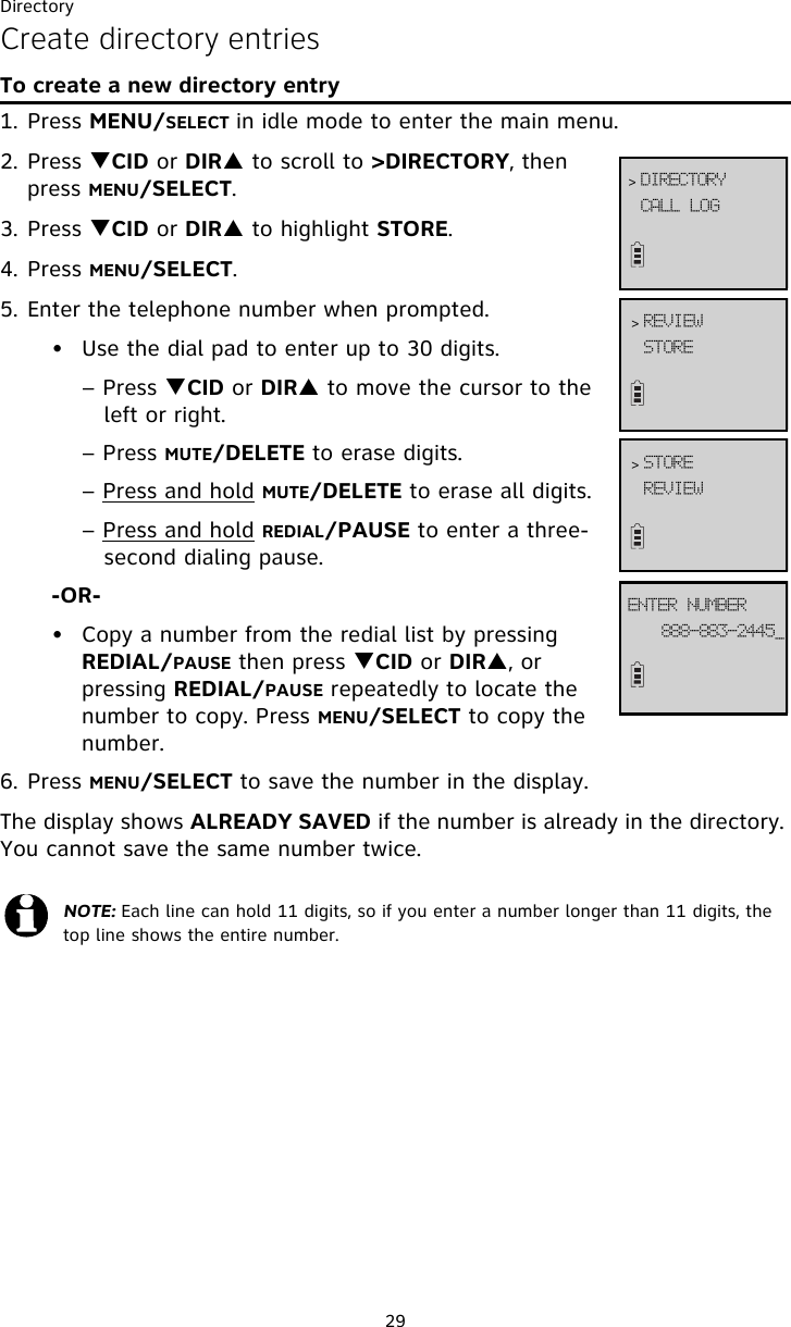 Directory29Create directory entriesTo create a new directory entry1. Press MENU/SELECT in idle mode to enter the main menu.2. Press TCID or DIRS to scroll to &gt;DIRECTORY, then press MENU/SELECT.3. Press TCID or DIRS to highlight STORE.4. Press MENU/SELECT.5. Enter the telephone number when prompted. • Use the dial pad to enter up to 30 digits. – Press TCID or DIRS to move the cursor to the    left or right.        – Press MUTE/DELETE to erase digits.  – Press and hold MUTE/DELETE to erase all digits.        – Press and hold REDIAL/PAUSE to enter a three-   second dialing pause.    -OR-• Copy a number from the redial list by pressing REDIAL/PAUSE then press TCID or DIRS, or pressing REDIAL/PAUSE repeatedly to locate the number to copy. Press MENU/SELECT to copy the number.6. Press MENU/SELECT to save the number in the display. The display shows ALREADY SAVED if the number is already in the directory. You cannot save the same number twice. NOTE: Each line can hold 11 digits, so if you enter a number longer than 11 digits, the top line shows the entire number. DBMM!MPH&gt; EJSFDUPSZTUPSF&gt; SFWJFX999.994.3556`FOUFS!OVNCFSSFWJFX&gt; TUPSF