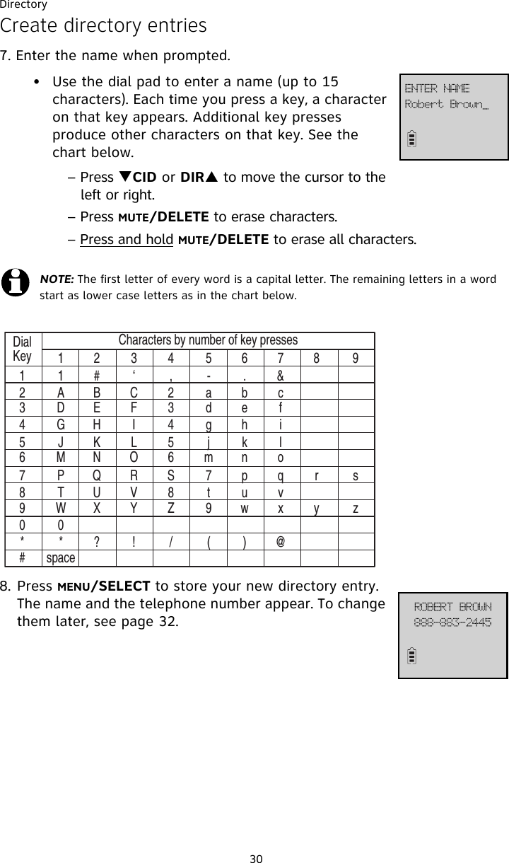 Directory30Create directory entries7. Enter the name when prompted. • Use the dial pad to enter a name (up to 15 characters). Each time you press a key, a character on that key appears. Additional key presses produce other characters on that key. See the chart below.– Press TCID or DIRS to move the cursor to the   left or right.– Press MUTE/DELETE to erase characters.– Press and hold MUTE/DELETE to erase all characters.8. Press MENU/SELECT to store your new directory entry. The name and the telephone number appear. To change them later, see page 32.NOTE: The first letter of every word is a capital letter. The remaining letters in a word start as lower case letters as in the chart below.DialKey11234 5678 91# ‘ , - .&amp;ABC 2 ab cDE F 3 d e fGH I 4 g h iJKL 5 j k lMN O 6 mn oPQR S 7 p q r sTUV 8 t u vWX Y Z 9 w x y z0*? ! / ( )@spaceCharacters by number of key presses234567890*#Spcfsu!Cspxo`FOUFS!OBNF999.994.3556SPCFSU!CSPXO