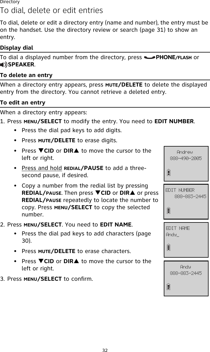 Directory32To dial, delete or edit entriesTo dial, delete or edit a directory entry (name and number), the entry must be on the handset. Use the directory review or search (page 31) to show an entry. Display dialTo dial a displayed number from the directory, press       PHONE/FLASH or     SPEAKER. To delete an entryWhen a directory entry appears, press MUTE/DELETE to delete the displayed entry from the directory. You cannot retrieve a deleted entry.To edit an entryWhen a directory entry appears:1. Press MENU/SELECT to modify the entry. You need to EDIT NUMBER. • Press the dial pad keys to add digits.• Press MUTE/DELETE to erase digits.• Press TCID or DIRS to move the cursor to the left or right.• Press and hold REDIAL/PAUSE to add a three-second pause, if desired.• Copy a number from the redial list by pressing REDIAL/PAUSE. Then press TCID or DIRS or press REDIAL/PAUSE repeatedly to locate the number to copy. Press MENU/SELECT to copy the selected number. 2. Press MENU/SELECT. You need to EDIT NAME.• Press the dial pad keys to add characters (page 30).• Press MUTE/DELETE to erase characters.• Press TCID or DIRS to move the cursor to the left or right.3. Press MENU/SELECT to confirm.999.994.3556FEJU!OVNCFS999.5:1.3116BoesfxBoez`FEJU!OBNF999.994.3556Boez