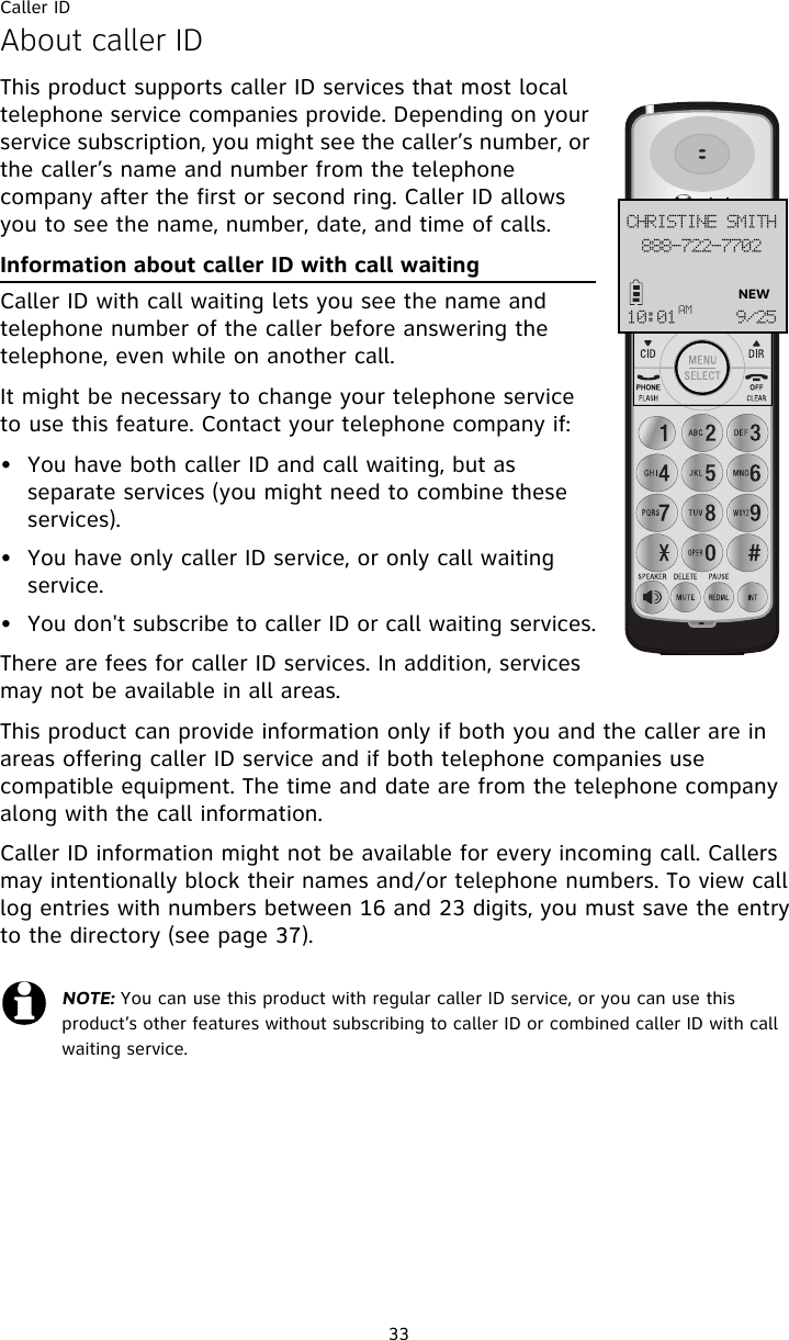 Caller ID33About caller IDThis product supports caller ID services that most local telephone service companies provide. Depending on your service subscription, you might see the caller’s number, or the caller’s name and number from the telephone company after the first or second ring. Caller ID allows you to see the name, number, date, and time of calls.Information about caller ID with call waitingCaller ID with call waiting lets you see the name and telephone number of the caller before answering the telephone, even while on another call.It might be necessary to change your telephone service to use this feature. Contact your telephone company if:  • You have both caller ID and call waiting, but as separate services (you might need to combine these services).• You have only caller ID service, or only call waiting service.• You don&apos;t subscribe to caller ID or call waiting services.There are fees for caller ID services. In addition, services may not be available in all areas.This product can provide information only if both you and the caller are in areas offering caller ID service and if both telephone companies use compatible equipment. The time and date are from the telephone company along with the call information.Caller ID information might not be available for every incoming call. Callers may intentionally block their names and/or telephone numbers. To view call log entries with numbers between 16 and 23 digits, you must save the entry to the directory (see page 37).NOTE: You can use this product with regular caller ID service, or you can use this product’s other features without subscribing to caller ID or combined caller ID with call waiting service. 999.833.8813DISJTUJOF!TNJUI21;12BN :036NEW