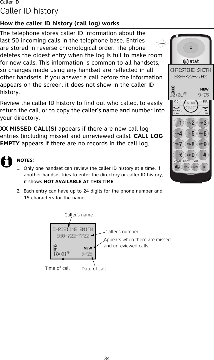 Caller ID34Caller ID historyHow the caller ID history (call log) worksThe telephone stores caller ID information about the last 50 incoming calls in the telephone base. Entries are stored in reverse chronological order. The phone deletes the oldest entry when the log is full to make room for new calls. This information is common to all handsets, so changes made using any handset are reflected in all other handsets. If you answer a call before the information appears on the screen, it does not show in the caller ID history.Review the caller ID history to find out who called, to easily return the call, or to copy the caller’s name and number into your directory.  XX MISSED CALL(S) appears if there are new call log entries (including missed and unreviewed calls). CALL LOG EMPTY appears if there are no records in the call log.NOTES: 1.  Only one handset can review the caller ID history at a time. If another handset tries to enter the directory or caller ID history, it shows NOT AVAILABLE AT THIS TIME.2.  Each entry can have up to 24 digits for the phone number and 15 characters for the name.999.833.8813DISJTUJOF!TNJUI21;12BN :036NEW999.833.8813DISJTUJOF!TNJUI21;12BN :036NEWCaller’s nameCaller’s numberAppears when there are missed and unreviewed calls.Date of callTime of call
