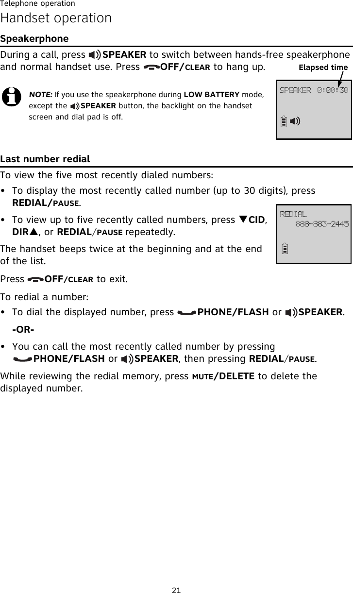 Telephone operation21Handset operationSpeakerphoneDuring a call, press      SPEAKER to switch between hands-free speakerphone and normal handset use. Press      OFF/CLEAR to hang up.Last number redialTo view the five most recently dialed numbers:• To display the most recently called number (up to 30 digits), press REDIAL/PAUSE.• To view up to five recently called numbers, press TCID, DIRS, or REDIAL/PAUSE repeatedly.The handset beeps twice at the beginning and at the end of the list. Press      OFF/CLEAR to exit.To redial a number:• To dial the displayed number, press       PHONE/FLASH or     SPEAKER.-OR-• You can call the most recently called number by pressing            PHONE/FLASH or     SPEAKER, then pressing REDIAL/PAUSE.While reviewing the redial memory, press MUTE/DELETE to delete the displayed number.NOTE: If you use the speakerphone during LOW BATTERY mode, except the     SPEAKER button, the backlight on the handset screen and dial pad is off. TQFBLFS!!!1;11;41!!Elapsed timeSFEJBM999.994.3556