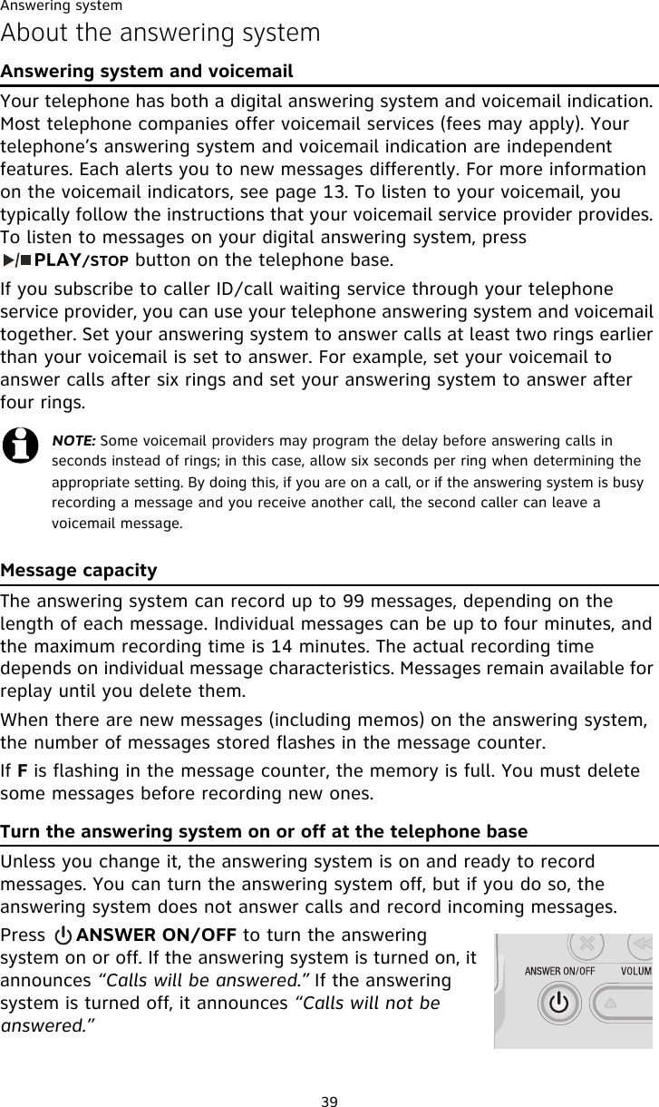 Answering system39About the answering systemAnswering system and voicemailYour telephone has both a digital answering system and voicemail indication. Most telephone companies offer voicemail services (fees may apply). Your telephone’s answering system and voicemail indication are independent features. Each alerts you to new messages differently. For more information on the voicemail indicators, see page 13. To listen to your voicemail, you typically follow the instructions that your voicemail service provider provides. To listen to messages on your digital answering system, press            PLAY/STOP button on the telephone base.If you subscribe to caller ID/call waiting service through your telephone service provider, you can use your telephone answering system and voicemail together. Set your answering system to answer calls at least two rings earlier than your voicemail is set to answer. For example, set your voicemail to answer calls after six rings and set your answering system to answer after four rings.Message capacityThe answering system can record up to 99 messages, depending on the length of each message. Individual messages can be up to four minutes, and the maximum recording time is 14 minutes. The actual recording time depends on individual message characteristics. Messages remain available for replay until you delete them.When there are new messages (including memos) on the answering system, the number of messages stored flashes in the message counter.If F is flashing in the message counter, the memory is full. You must delete some messages before recording new ones.Turn the answering system on or off at the telephone baseUnless you change it, the answering system is on and ready to record messages. You can turn the answering system off, but if you do so, the answering system does not answer calls and record incoming messages.Press     ANSWER ON/OFF to turn the answering system on or off. If the answering system is turned on, it announces “Calls will be answered.” If the answering system is turned off, it announces “Calls will not be answered.”NOTE: Some voicemail providers may program the delay before answering calls in seconds instead of rings; in this case, allow six seconds per ring when determining the appropriate setting. By doing this, if you are on a call, or if the answering system is busy recording a message and you receive another call, the second caller can leave a voicemail message.