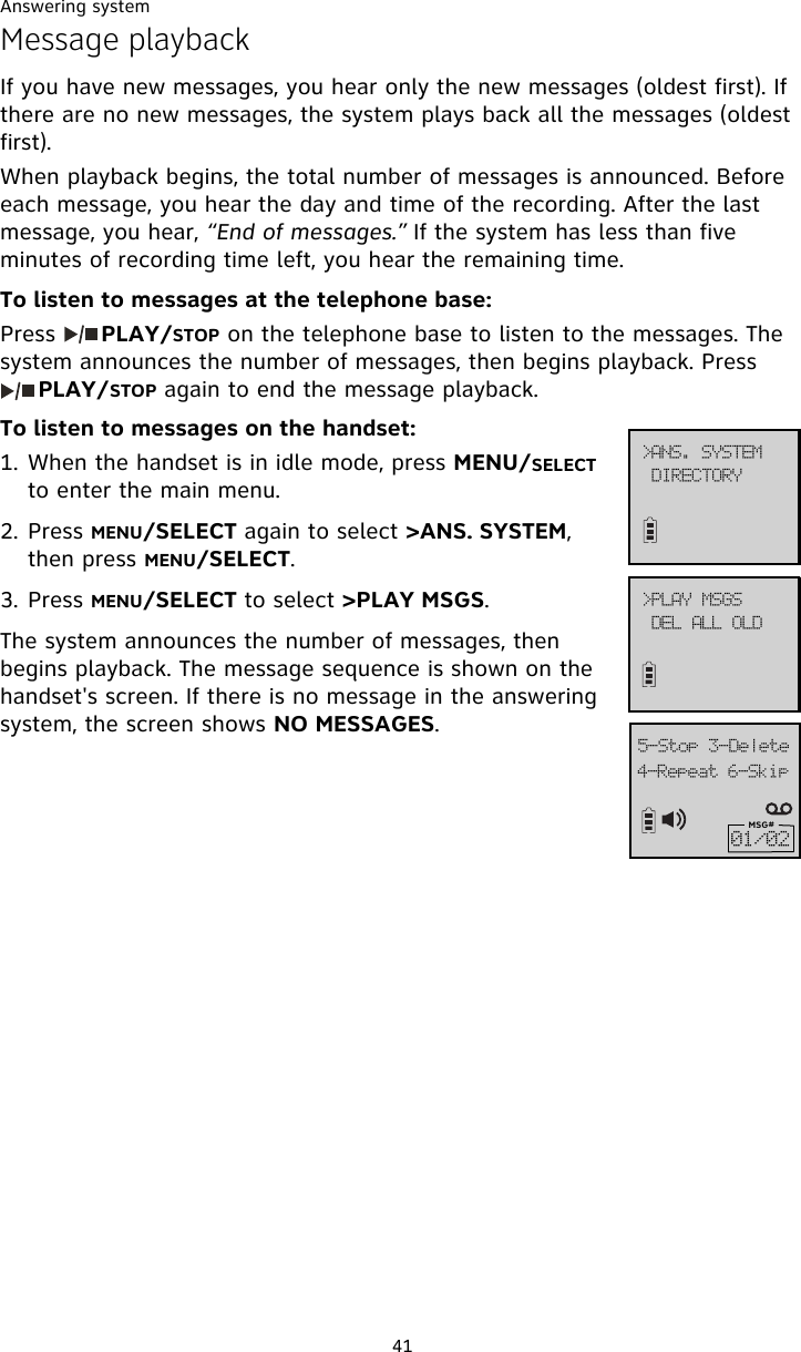 Answering system41Message playbackIf you have new messages, you hear only the new messages (oldest first). If there are no new messages, the system plays back all the messages (oldest first).  When playback begins, the total number of messages is announced. Before each message, you hear the day and time of the recording. After the last message, you hear, “End of messages.” If the system has less than five minutes of recording time left, you hear the remaining time.To listen to messages at the telephone base:Press      PLAY/STOP on the telephone base to listen to the messages. The system announces the number of messages, then begins playback. Press     PLAY/STOP again to end the message playback.To listen to messages on the handset:1. When the handset is in idle mode, press MENU/SELECT to enter the main menu.2. Press MENU/SELECT again to select &gt;ANS. SYSTEM, then press MENU/SELECT.3. Press MENU/SELECT to select &gt;PLAY MSGS.The system announces the number of messages, then begins playback. The message sequence is shown on the handset&apos;s screen. If there is no message in the answering system, the screen shows NO MESSAGES.5.Sfqfbu!7.Tljq6.Tupq!4.EfmfufMSG#12013?QMBZ!NTHTEFM!BMM!PME?BOT/!TZTUFNEJSFDUPSZ