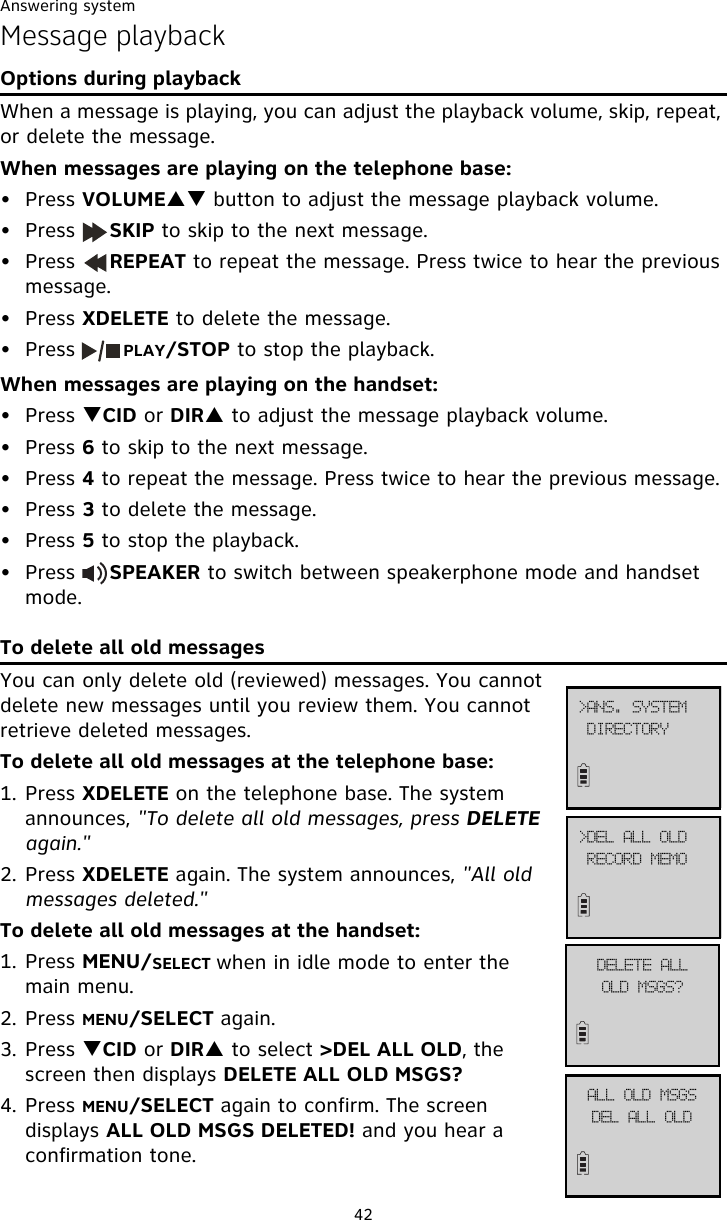 Answering system42Message playbackOptions during playbackWhen a message is playing, you can adjust the playback volume, skip, repeat, or delete the message.When messages are playing on the telephone base:• Press VOLUMEST button to adjust the message playback volume.• Press     SKIP to skip to the next message.• Press     REPEAT to repeat the message. Press twice to hear the previous message. • Press XDELETE to delete the message.• Press       PLAY/STOP to stop the playback.When messages are playing on the handset:• Press TCID or DIRS to adjust the message playback volume.• Press 6 to skip to the next message.• Press 4 to repeat the message. Press twice to hear the previous message. • Press 3 to delete the message.• Press 5 to stop the playback.• Press     SPEAKER to switch between speakerphone mode and handset mode. To delete all old messagesYou can only delete old (reviewed) messages. You cannot delete new messages until you review them. You cannot retrieve deleted messages. To delete all old messages at the telephone base:1. Press XDELETE on the telephone base. The system announces, &quot;To delete all old messages, press DELETE again.&quot;2. Press XDELETE again. The system announces, &quot;All old messages deleted.&quot;To delete all old messages at the handset:1. Press MENU/SELECT when in idle mode to enter the main menu.2. Press MENU/SELECT again.3. Press TCID or DIRS to select &gt;DEL ALL OLD, the screen then displays DELETE ALL OLD MSGS?4. Press MENU/SELECT again to confirm. The screen displays ALL OLD MSGS DELETED! and you hear a confirmation tone. ?EFM!BMM!PMESFDPSE!NFNP?BOT/!TZTUFNEJSFDUPSZEFMFUF!BMMPME!NTHT@BMM!PME!NTHTEFM!BMM!PME
