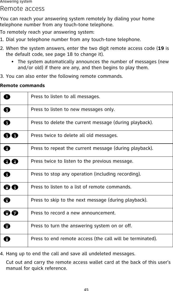 Answering system45Remote accessYou can reach your answering system remotely by dialing your home telephone number from any touch-tone telephone.To remotely reach your answering system:1. Dial your telephone number from any touch-tone telephone.2. When the system answers, enter the two digit remote access code (19 is the default code, see page 18 to change it).• The system automatically announces the number of messages (new and/or old) if there are any, and then begins to play them.3. You can also enter the following remote commands.Remote commands4. Hang up to end the call and save all undeleted messages.Cut out and carry the remote access wallet card at the back of this user’s manual for quick reference.1Press to listen to all messages.2Press to listen to new messages only.3Press to delete the current message (during playback).33 Press twice to delete all old messages.4Press to repeat the current message (during playback).44 Press twice to listen to the previous message.5Press to stop any operation (including recording).*5 Press to listen to a list of remote commands.6Press to skip to the next message (during playback).*7 Press to record a new announcement.0Press to turn the answering system on or off. 8Press to end remote access (the call will be terminated).