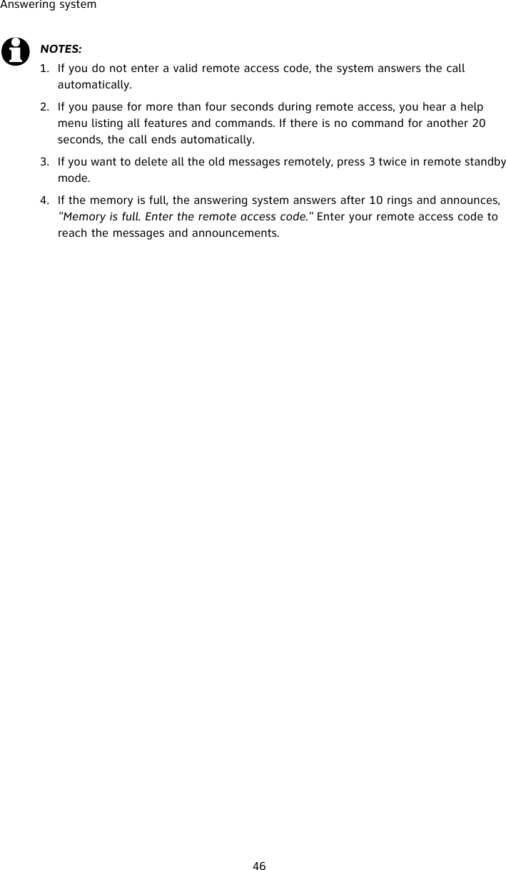 Answering system46NOTES:1. If you do not enter a valid remote access code, the system answers the call  automatically. 2. If you pause for more than four seconds during remote access, you hear a help menu listing all features and commands. If there is no command for another 20 seconds, the call ends automatically.3. If you want to delete all the old messages remotely, press 3 twice in remote standby mode. 4. If the memory is full, the answering system answers after 10 rings and announces, &quot;Memory is full. Enter the remote access code.&quot; Enter your remote access code to reach the messages and announcements.