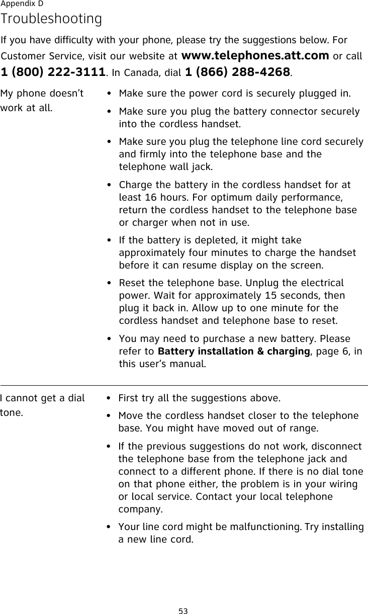 Appendix D53TroubleshootingIf you have difficulty with your phone, please try the suggestions below. For Customer Service, visit our website at www.telephones.att.com or call 1 (800) 222-3111. In Canada, dial 1 (866) 288-4268. My phone doesn’t work at all.• Make sure the power cord is securely plugged in.• Make sure you plug the battery connector securely into the cordless handset.• Make sure you plug the telephone line cord securely and firmly into the telephone base and the telephone wall jack.• Charge the battery in the cordless handset for at least 16 hours. For optimum daily performance, return the cordless handset to the telephone base or charger when not in use.• If the battery is depleted, it might take approximately four minutes to charge the handset before it can resume display on the screen.• Reset the telephone base. Unplug the electrical power. Wait for approximately 15 seconds, then plug it back in. Allow up to one minute for the cordless handset and telephone base to reset.• You may need to purchase a new battery. Please refer to Battery installation &amp; charging, page 6, in this user’s manual.I cannot get a dial tone.• First try all the suggestions above.• Move the cordless handset closer to the telephone base. You might have moved out of range.• If the previous suggestions do not work, disconnect the telephone base from the telephone jack and connect to a different phone. If there is no dial tone on that phone either, the problem is in your wiring or local service. Contact your local telephone company.• Your line cord might be malfunctioning. Try installing a new line cord.