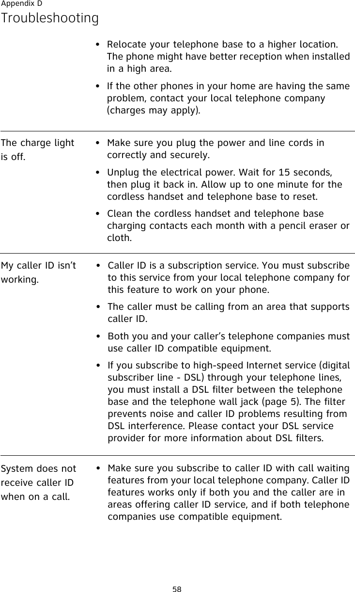 Appendix D58Troubleshooting• Relocate your telephone base to a higher location. The phone might have better reception when installed in a high area.• If the other phones in your home are having the same problem, contact your local telephone company (charges may apply).The charge light is off.• Make sure you plug the power and line cords in correctly and securely.• Unplug the electrical power. Wait for 15 seconds, then plug it back in. Allow up to one minute for the cordless handset and telephone base to reset.• Clean the cordless handset and telephone base charging contacts each month with a pencil eraser or cloth.My caller ID isn’t working.• Caller ID is a subscription service. You must subscribe to this service from your local telephone company for this feature to work on your phone.• The caller must be calling from an area that supports caller ID.• Both you and your caller’s telephone companies must use caller ID compatible equipment.• If you subscribe to high-speed Internet service (digital subscriber line - DSL) through your telephone lines, you must install a DSL filter between the telephone base and the telephone wall jack (page 5). The filter prevents noise and caller ID problems resulting from DSL interference. Please contact your DSL service provider for more information about DSL filters.System does not receive caller ID when on a call.• Make sure you subscribe to caller ID with call waiting features from your local telephone company. Caller ID features works only if both you and the caller are in areas offering caller ID service, and if both telephone companies use compatible equipment.