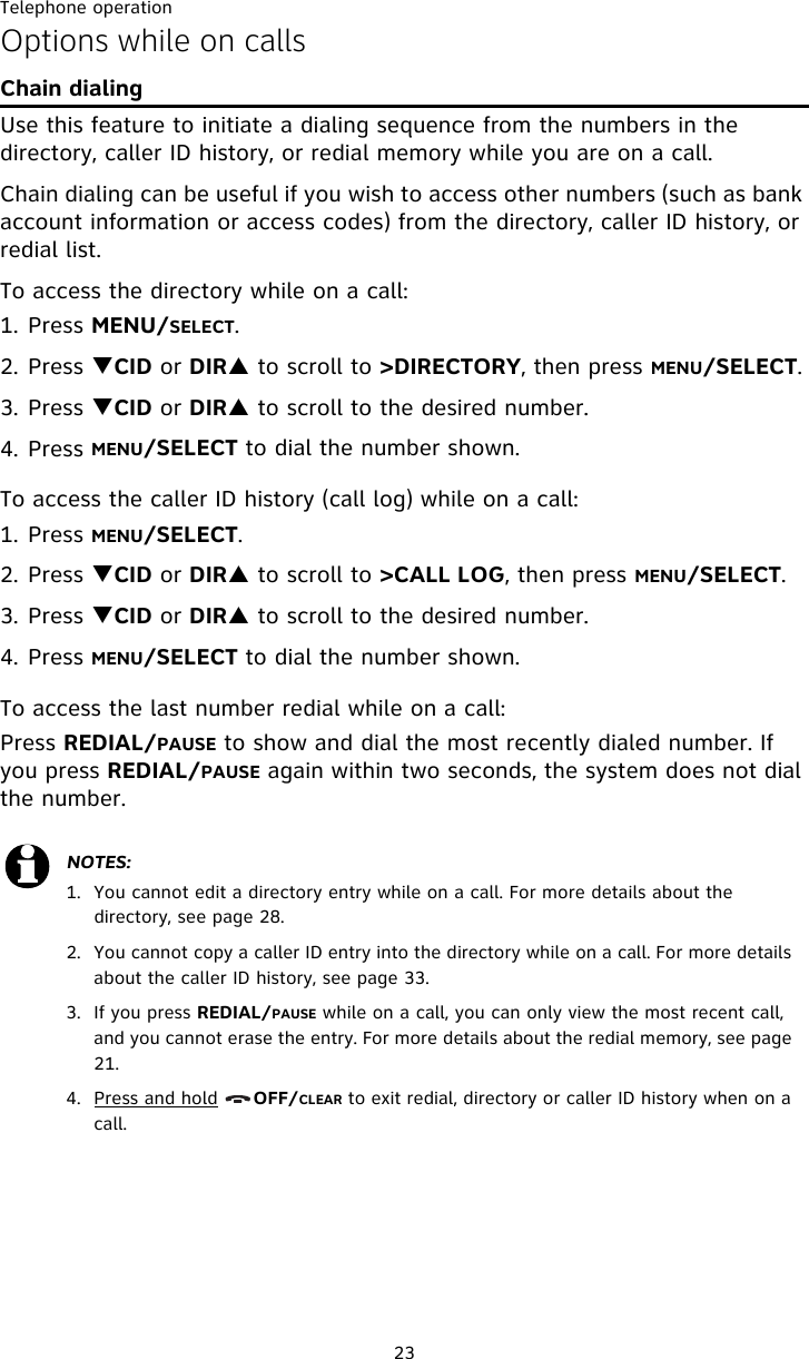 Telephone operation23Options while on callsChain dialingUse this feature to initiate a dialing sequence from the numbers in the directory, caller ID history, or redial memory while you are on a call. Chain dialing can be useful if you wish to access other numbers (such as bank account information or access codes) from the directory, caller ID history, or redial list. To access the directory while on a call:1. Press MENU/SELECT.2. Press TCID or DIRS to scroll to &gt;DIRECTORY, then press MENU/SELECT.3. Press TCID or DIRS to scroll to the desired number. 4. Press MENU/SELECT to dial the number shown. To access the caller ID history (call log) while on a call:1. Press MENU/SELECT. 2. Press TCID or DIRS to scroll to &gt;CALL LOG, then press MENU/SELECT.3. Press TCID or DIRS to scroll to the desired number. 4. Press MENU/SELECT to dial the number shown. To access the last number redial while on a call:Press REDIAL/PAUSE to show and dial the most recently dialed number. If you press REDIAL/PAUSE again within two seconds, the system does not dial the number.NOTES:1.  You cannot edit a directory entry while on a call. For more details about the directory, see page 28.2.  You cannot copy a caller ID entry into the directory while on a call. For more details about the caller ID history, see page 33.3.  If you press REDIAL/PAUSE while on a call, you can only view the most recent call, and you cannot erase the entry. For more details about the redial memory, see page 21.4. Press and hold      OFF/CLEAR to exit redial, directory or caller ID history when on a call.