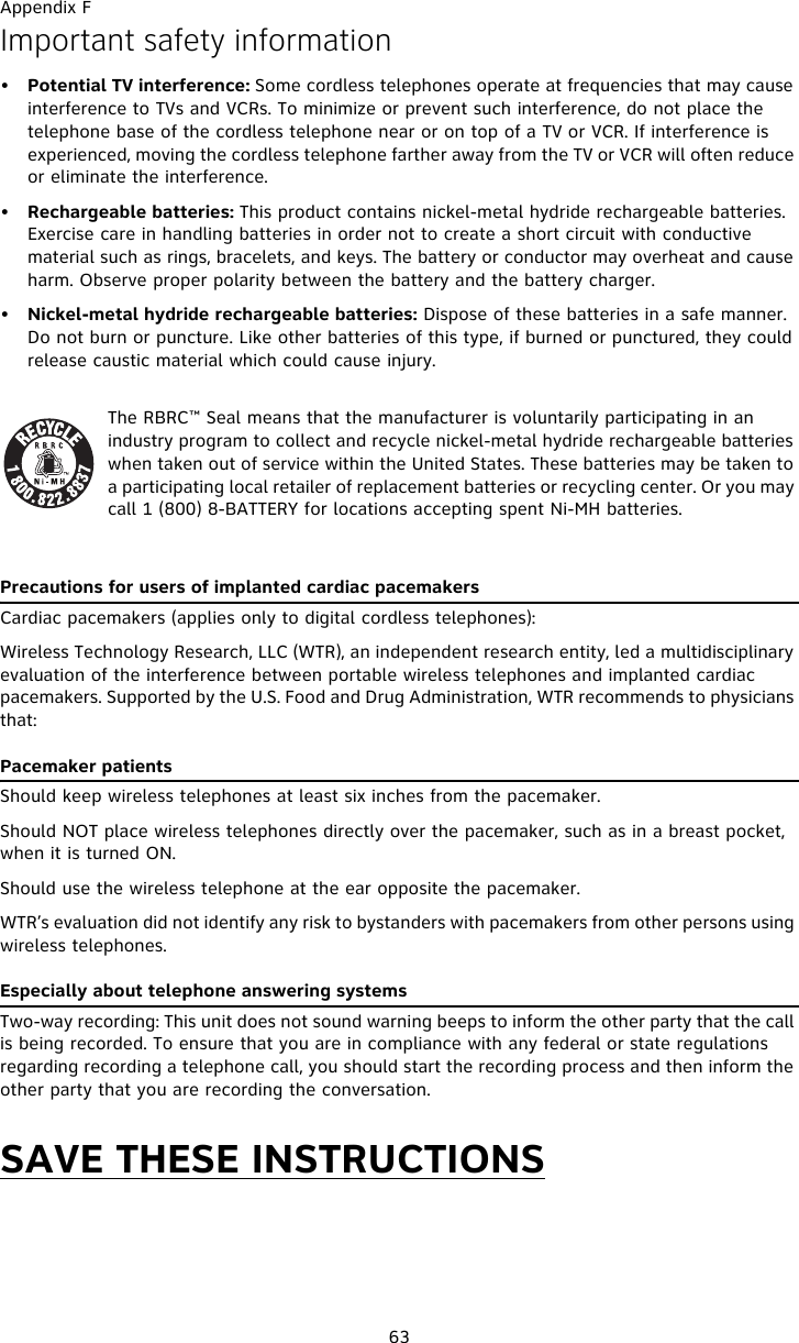 Appendix F63Important safety information•Potential TV interference: Some cordless telephones operate at frequencies that may cause interference to TVs and VCRs. To minimize or prevent such interference, do not place the telephone base of the cordless telephone near or on top of a TV or VCR. If interference is experienced, moving the cordless telephone farther away from the TV or VCR will often reduce or eliminate the interference. •Rechargeable batteries: This product contains nickel-metal hydride rechargeable batteries. Exercise care in handling batteries in order not to create a short circuit with conductive material such as rings, bracelets, and keys. The battery or conductor may overheat and cause harm. Observe proper polarity between the battery and the battery charger.•Nickel-metal hydride rechargeable batteries: Dispose of these batteries in a safe manner. Do not burn or puncture. Like other batteries of this type, if burned or punctured, they could release caustic material which could cause injury.The RBRC™ Seal means that the manufacturer is voluntarily participating in an industry program to collect and recycle nickel-metal hydride rechargeable batteries when taken out of service within the United States. These batteries may be taken to a participating local retailer of replacement batteries or recycling center. Or you may call 1 (800) 8-BATTERY for locations accepting spent Ni-MH batteries. Precautions for users of implanted cardiac pacemakersCardiac pacemakers (applies only to digital cordless telephones): Wireless Technology Research, LLC (WTR), an independent research entity, led a multidisciplinary evaluation of the interference between portable wireless telephones and implanted cardiac pacemakers. Supported by the U.S. Food and Drug Administration, WTR recommends to physicians that:Pacemaker patientsShould keep wireless telephones at least six inches from the pacemaker.Should NOT place wireless telephones directly over the pacemaker, such as in a breast pocket, when it is turned ON.Should use the wireless telephone at the ear opposite the pacemaker.WTR’s evaluation did not identify any risk to bystanders with pacemakers from other persons using wireless telephones.Especially about telephone answering systemsTwo-way recording: This unit does not sound warning beeps to inform the other party that the call is being recorded. To ensure that you are in compliance with any federal or state regulations regarding recording a telephone call, you should start the recording process and then inform the other party that you are recording the conversation.SAVE THESE INSTRUCTIONS