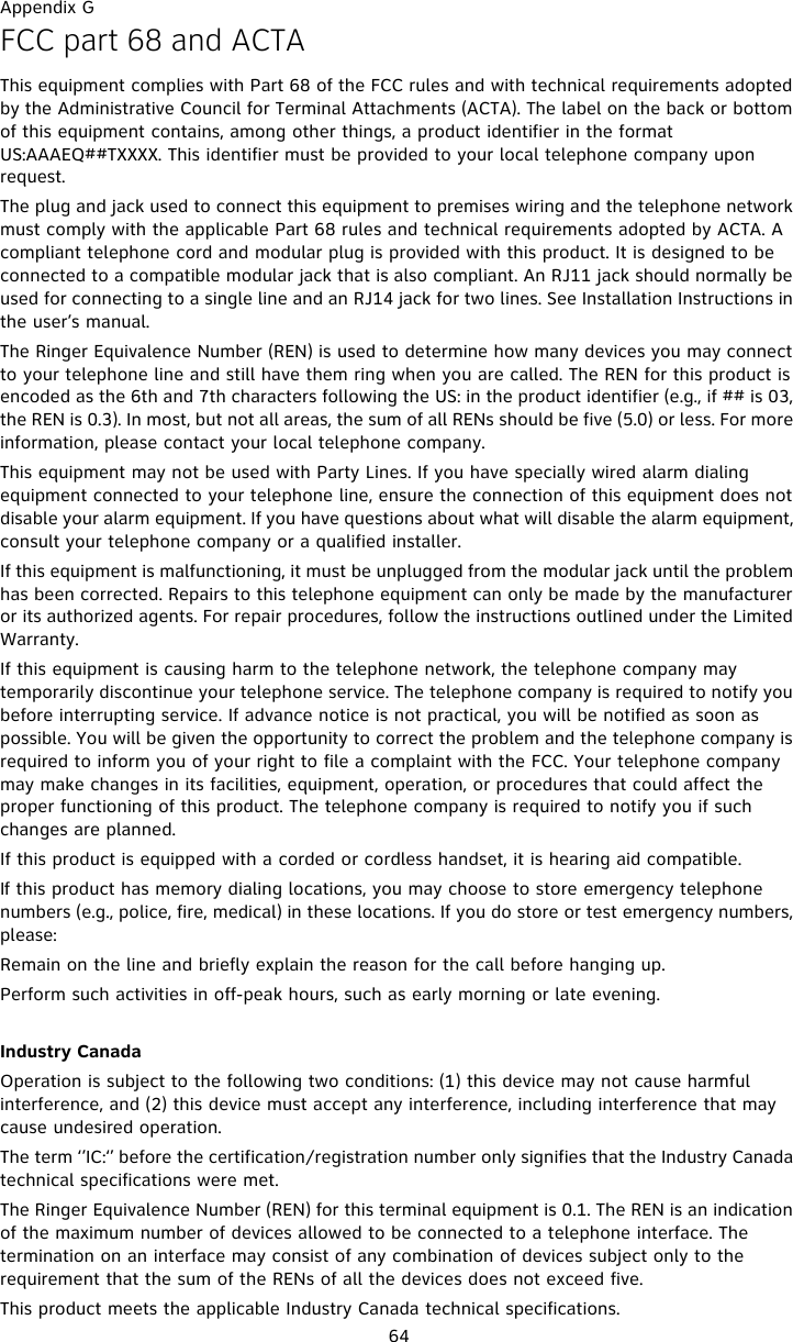 Appendix G64FCC part 68 and ACTAThis equipment complies with Part 68 of the FCC rules and with technical requirements adopted by the Administrative Council for Terminal Attachments (ACTA). The label on the back or bottom of this equipment contains, among other things, a product identifier in the format US:AAAEQ##TXXXX. This identifier must be provided to your local telephone company upon request.The plug and jack used to connect this equipment to premises wiring and the telephone network must comply with the applicable Part 68 rules and technical requirements adopted by ACTA. A compliant telephone cord and modular plug is provided with this product. It is designed to be connected to a compatible modular jack that is also compliant. An RJ11 jack should normally be used for connecting to a single line and an RJ14 jack for two lines. See Installation Instructions in the user’s manual.The Ringer Equivalence Number (REN) is used to determine how many devices you may connect to your telephone line and still have them ring when you are called. The REN for this product is encoded as the 6th and 7th characters following the US: in the product identifier (e.g., if ## is 03, the REN is 0.3). In most, but not all areas, the sum of all RENs should be five (5.0) or less. For more information, please contact your local telephone company.This equipment may not be used with Party Lines. If you have specially wired alarm dialing equipment connected to your telephone line, ensure the connection of this equipment does not disable your alarm equipment. If you have questions about what will disable the alarm equipment, consult your telephone company or a qualified installer.If this equipment is malfunctioning, it must be unplugged from the modular jack until the problem has been corrected. Repairs to this telephone equipment can only be made by the manufacturer or its authorized agents. For repair procedures, follow the instructions outlined under the Limited Warranty.If this equipment is causing harm to the telephone network, the telephone company may temporarily discontinue your telephone service. The telephone company is required to notify you before interrupting service. If advance notice is not practical, you will be notified as soon as possible. You will be given the opportunity to correct the problem and the telephone company is required to inform you of your right to file a complaint with the FCC. Your telephone company may make changes in its facilities, equipment, operation, or procedures that could affect the proper functioning of this product. The telephone company is required to notify you if such changes are planned.If this product is equipped with a corded or cordless handset, it is hearing aid compatible.If this product has memory dialing locations, you may choose to store emergency telephone numbers (e.g., police, fire, medical) in these locations. If you do store or test emergency numbers, please:Remain on the line and briefly explain the reason for the call before hanging up.Perform such activities in off-peak hours, such as early morning or late evening.Industry CanadaOperation is subject to the following two conditions: (1) this device may not cause harmful interference, and (2) this device must accept any interference, including interference that may cause undesired operation.The term ‘’IC:‘’ before the certification/registration number only signifies that the Industry Canada technical specifications were met.The Ringer Equivalence Number (REN) for this terminal equipment is 0.1. The REN is an indication of the maximum number of devices allowed to be connected to a telephone interface. The termination on an interface may consist of any combination of devices subject only to the requirement that the sum of the RENs of all the devices does not exceed five.This product meets the applicable Industry Canada technical specifications.