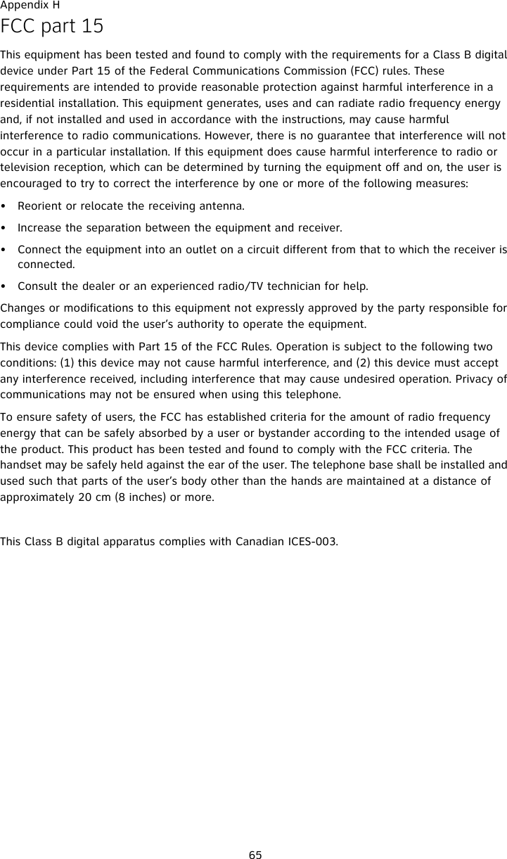 Appendix H65FCC part 15This equipment has been tested and found to comply with the requirements for a Class B digital device under Part 15 of the Federal Communications Commission (FCC) rules. These requirements are intended to provide reasonable protection against harmful interference in a residential installation. This equipment generates, uses and can radiate radio frequency energy and, if not installed and used in accordance with the instructions, may cause harmful interference to radio communications. However, there is no guarantee that interference will not occur in a particular installation. If this equipment does cause harmful interference to radio or television reception, which can be determined by turning the equipment off and on, the user is encouraged to try to correct the interference by one or more of the following measures:• Reorient or relocate the receiving antenna.• Increase the separation between the equipment and receiver.• Connect the equipment into an outlet on a circuit different from that to which the receiver is connected.• Consult the dealer or an experienced radio/TV technician for help.Changes or modifications to this equipment not expressly approved by the party responsible for compliance could void the user’s authority to operate the equipment.This device complies with Part 15 of the FCC Rules. Operation is subject to the following two conditions: (1) this device may not cause harmful interference, and (2) this device must accept any interference received, including interference that may cause undesired operation. Privacy of communications may not be ensured when using this telephone.To ensure safety of users, the FCC has established criteria for the amount of radio frequency energy that can be safely absorbed by a user or bystander according to the intended usage of the product. This product has been tested and found to comply with the FCC criteria. The handset may be safely held against the ear of the user. The telephone base shall be installed and used such that parts of the user’s body other than the hands are maintained at a distance of approximately 20 cm (8 inches) or more. This Class B digital apparatus complies with Canadian ICES-003.
