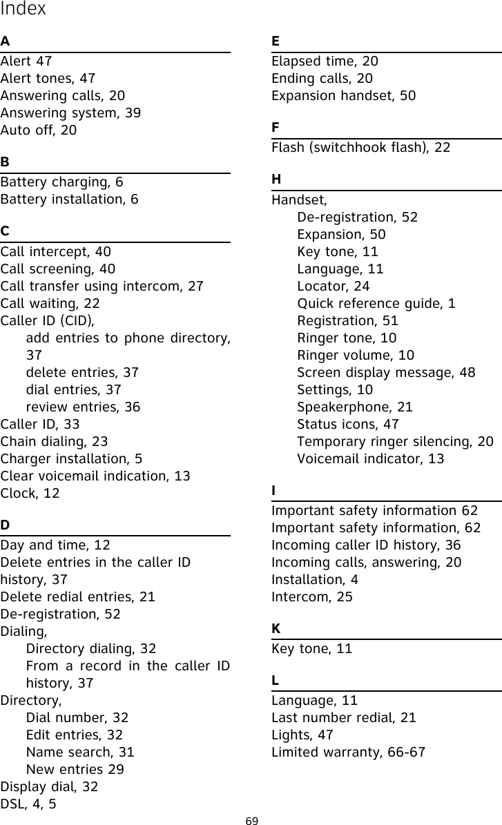 69AAlert 47Alert tones, 47Answering calls, 20Answering system, 39Auto off, 20BBattery charging, 6Battery installation, 6CCall intercept, 40Call screening, 40Call transfer using intercom, 27Call waiting, 22Caller ID (CID),add entries to phone directory,37delete entries, 37dial entries, 37review entries, 36Caller ID, 33Chain dialing, 23Charger installation, 5Clear voicemail indication, 13Clock, 12DDay and time, 12Delete entries in the caller ID history, 37Delete redial entries, 21De-registration, 52Dialing,Directory dialing, 32From a record in the caller IDhistory, 37Directory,Dial number, 32Edit entries, 32Name search, 31New entries 29Display dial, 32DSL, 4, 5EElapsed time, 20Ending calls, 20Expansion handset, 50FFlash (switchhook flash), 22HHandset,De-registration, 52Expansion, 50Key tone, 11Language, 11Locator, 24Quick reference guide, 1Registration, 51Ringer tone, 10Ringer volume, 10Screen display message, 48Settings, 10Speakerphone, 21Status icons, 47Temporary ringer silencing, 20Voicemail indicator, 13IImportant safety information 62Important safety information, 62Incoming caller ID history, 36Incoming calls, answering, 20Installation, 4Intercom, 25KKey tone, 11LLanguage, 11Last number redial, 21Lights, 47Limited warranty, 66-67Index