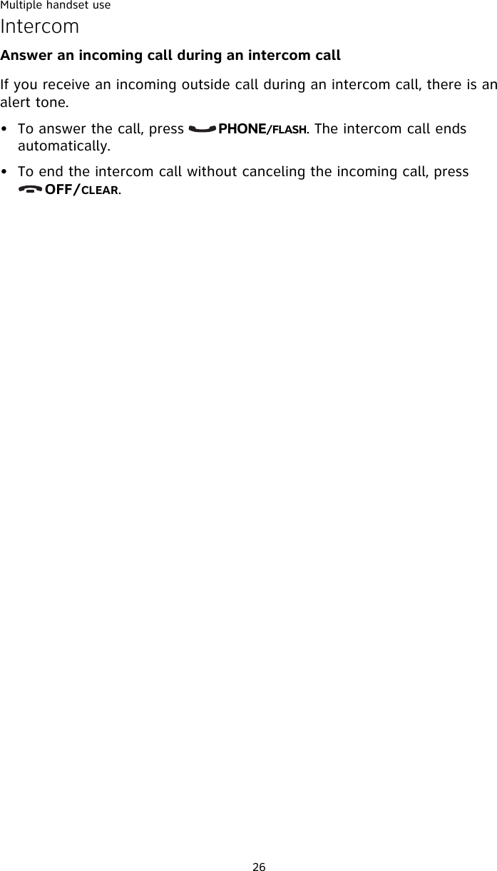 Multiple handset use26IntercomAnswer an incoming call during an intercom call If you receive an incoming outside call during an intercom call, there is an alert tone. • To answer the call, press       PHONE/FLASH. The intercom call ends automatically. • To end the intercom call without canceling the incoming call, press       OFF/CLEAR. 