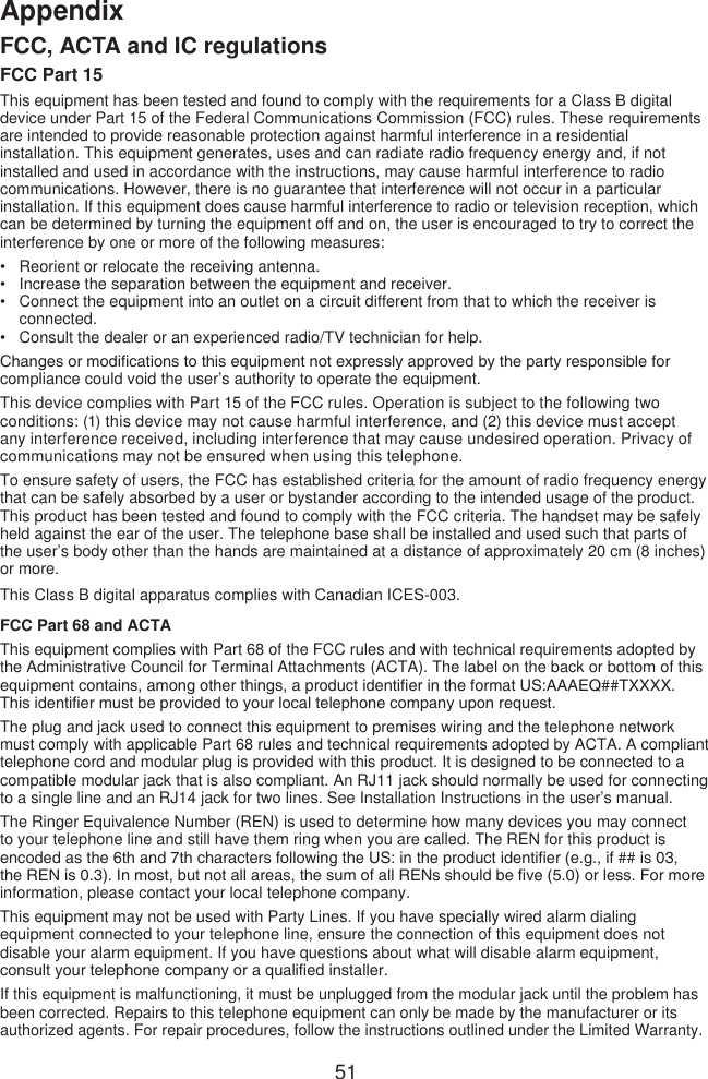 51AppendixFCC, ACTA and IC regulationsFCC Part 15This equipment has been tested and found to comply with the requirements for a Class B digital device under Part 15 of the Federal Communications Commission (FCC) rules. These requirements are intended to provide reasonable protection against harmful interference in a residential installation. This equipment generates, uses and can radiate radio frequency energy and, if not installed and used in accordance with the instructions, may cause harmful interference to radio communications. However, there is no guarantee that interference will not occur in a particular installation. If this equipment does cause harmful interference to radio or television reception, which can be determined by turning the equipment off and on, the user is encouraged to try to correct the interference by one or more of the following measures:Reorient or relocate the receiving antenna.Increase the separation between the equipment and receiver.Connect the equipment into an outlet on a circuit different from that to which the receiver is connected.Consult the dealer or an experienced radio/TV technician for help.Changes or modications to this equipment not expressly approved by the party responsible for compliance could void the user’s authority to operate the equipment.This device complies with Part 15 of the FCC rules. Operation is subject to the following two conditions: (1) this device may not cause harmful interference, and (2) this device must accept any interference received, including interference that may cause undesired operation. Privacy of communications may not be ensured when using this telephone.To ensure safety of users, the FCC has established criteria for the amount of radio frequency energy that can be safely absorbed by a user or bystander according to the intended usage of the product. This product has been tested and found to comply with the FCC criteria. The handset may be safely held against the ear of the user. The telephone base shall be installed and used such that parts of the user’s body other than the hands are maintained at a distance of approximately 20 cm (8 inches) or more.This Class B digital apparatus complies with Canadian ICES-003.FCC Part 68 and ACTAThis equipment complies with Part 68 of the FCC rules and with technical requirements adopted by the Administrative Council for Terminal Attachments (ACTA). The label on the back or bottom of this equipment contains, among other things, a product identier in the format US:AAAEQ##TXXXX. This identier must be provided to your local telephone company upon request.The plug and jack used to connect this equipment to premises wiring and the telephone network must comply with applicable Part 68 rules and technical requirements adopted by ACTA. A compliant telephone cord and modular plug is provided with this product. It is designed to be connected to a compatible modular jack that is also compliant. An RJ11 jack should normally be used for connecting to a single line and an RJ14 jack for two lines. See Installation Instructions in the user’s manual.The Ringer Equivalence Number (REN) is used to determine how many devices you may connect to your telephone line and still have them ring when you are called. The REN for this product is encoded as the 6th and 7th characters following the US: in the product identier (e.g., if ## is 03, the REN is 0.3). In most, but not all areas, the sum of all RENs should be ve (5.0) or less. For more information, please contact your local telephone company.This equipment may not be used with Party Lines. If you have specially wired alarm dialing equipment connected to your telephone line, ensure the connection of this equipment does not disable your alarm equipment. If you have questions about what will disable alarm equipment, consult your telephone company or a qualied installer.If this equipment is malfunctioning, it must be unplugged from the modular jack until the problem has been corrected. Repairs to this telephone equipment can only be made by the manufacturer or its authorized agents. For repair procedures, follow the instructions outlined under the Limited Warranty.••••