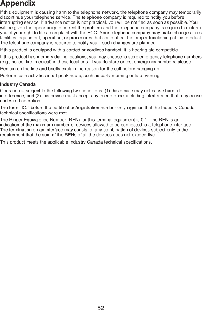 52AppendixIf this equipment is causing harm to the telephone network, the telephone company may temporarily discontinue your telephone service. The telephone company is required to notify you before interrupting service. If advance notice is not practical, you will be notied as soon as possible. You will be given the opportunity to correct the problem and the telephone company is required to inform you of your right to le a complaint with the FCC. Your telephone company may make changes in its facilities, equipment, operation, or procedures that could affect the proper functioning of this product. The telephone company is required to notify you if such changes are planned.If this product is equipped with a corded or cordless handset, it is hearing aid compatible.If this product has memory dialing locations, you may choose to store emergency telephone numbers (e.g., police, re, medical) in these locations. If you do store or test emergency numbers, please:Remain on the line and briey explain the reason for the call before hanging up.Perform such activities in off-peak hours, such as early morning or late evening.Industry CanadaOperation is subject to the following two conditions: (1) this device may not cause harmful interference, and (2) this device must accept any interference, including interference that may cause undesired operation.The term ‘’IC:‘’ before the certication/registration number only signies that the Industry Canada technical specications were met.The Ringer Equivalence Number (REN) for this terminal equipment is 0.1. The REN is an indication of the maximum number of devices allowed to be connected to a telephone interface. The termination on an interface may consist of any combination of devices subject only to the requirement that the sum of the RENs of all the devices does not exceed ve.This product meets the applicable Industry Canada technical specications.