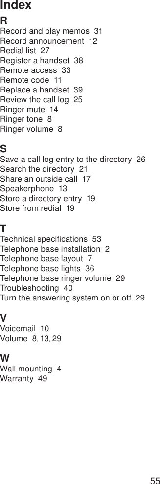 55IndexRRecord and play memos  31Record announcement  12Redial list  27Register a handset  38Remote access  33Remote code  11Replace a handset  39Review the call log  25Ringer mute  14Ringer tone  8Ringer volume  8SSave a call log entry to the directory  26Search the directory  21Share an outside call  17Speakerphone  13Store a directory entry  19Store from redial  19TTechnical specications  53Telephone base installation  2Telephone base layout  7Telephone base lights  36Telephone base ringer volume  29Troubleshooting  40Turn the answering system on or off  29VVoicemail  10Volume  8, 13, 29WWall mounting  4Warranty  49