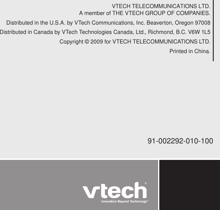 VTECH TELECOMMUNICATIONS LTD.A member of THE VTECH GROUP OF COMPANIES.Distributed in the U.S.A. by VTech Communications, Inc. Beaverton, Oregon 97008Distributed in Canada by VTech Technologies Canada, Ltd., Richmond, B.C. V6W 1L5Copyright © 2009 for VTECH TELECOMMUNICATIONS LTD.Printed in China.91-002292-010-100