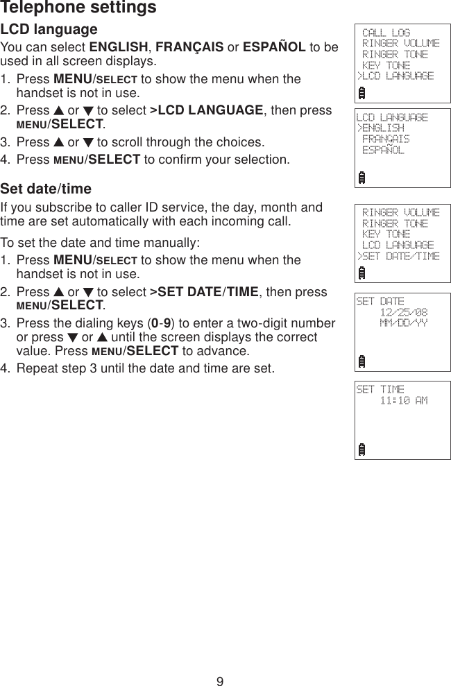 9Telephone settingsLCD languageYou can select ENGLISH, FRANÇAIS or ESPAÑOL to be used in all screen displays.Press MENU/SELECT to show the menu when the handset is not in use.Press   or   to select &gt;LCD LANGUAGE, then press MENU/SELECT.Press   or   to scroll through the choices.Press MENU/SELECT to conrm your selection.Set date/timeIf you subscribe to caller ID service, the day, month and time are set automatically with each incoming call.To set the date and time manually: Press MENU/SELECT to show the menu when the handset is not in use.Press   or   to select &gt;SET DATE/TIME, then press MENU/SELECT.Press the dialing keys (0-9) to enter a two-digit number or press   or   until the screen displays the correct value. Press MENU/SELECT to advance.Repeat step 3 until the date and time are set.1.2.3.4.1.2.3.4. CALL LOG RINGER VOLUME RINGER TONE KEY TONE&gt;LCD LANGUAGE RINGER VOLUME RINGER TONE KEY TONE LCD LANGUAGE&gt;SET DATE/TIMESET DATE12/25/08MM/DD/YYSET TIME11:10 AMLCD LANGUAGE&gt;ENGLISH FRANCAIS ESPANOL~,