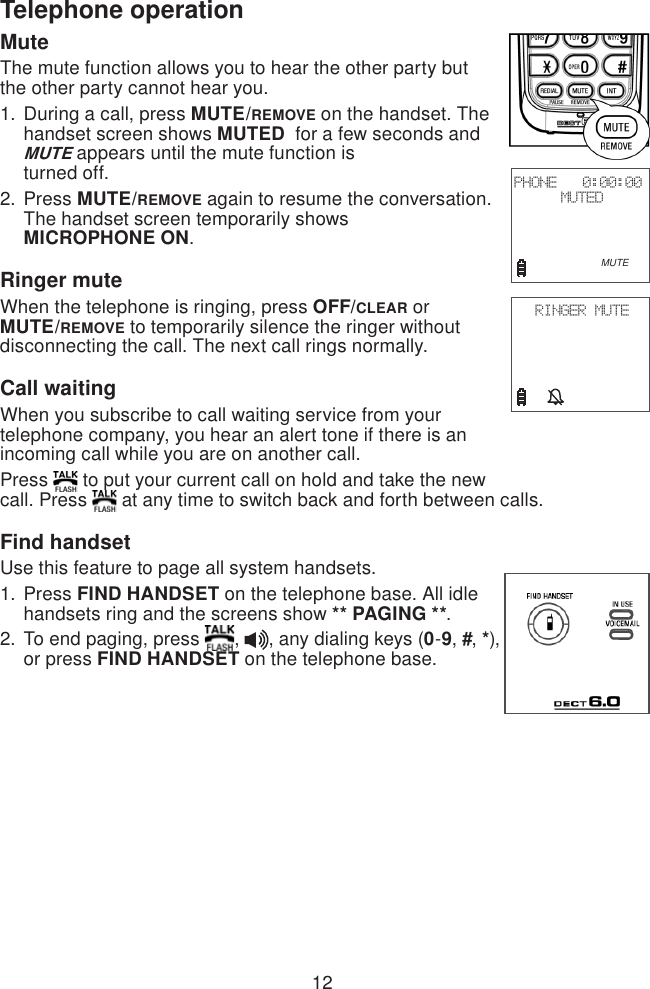 12Telephone operationMuteThe mute function allows you to hear the other party but the other party cannot hear you.During a call, press MUTE/REMOVE on the handset. The handset screen shows MUTED  for a few seconds and MUTE appears until the mute function is  turned off.Press MUTE/REMOVE again to resume the conversation. The handset screen temporarily shows  MICROPHONE ON.Ringer muteWhen the telephone is ringing, press OFF/CLEAR or MUTE/REMOVE to temporarily silence the ringer without disconnecting the call. The next call rings normally.Call waitingWhen you subscribe to call waiting service from your telephone company, you hear an alert tone if there is an incoming call while you are on another call.Press   to put your current call on hold and take the new call. Press   at any time to switch back and forth between calls.Find handsetUse this feature to page all system handsets.Press FIND HANDSET on the telephone base. All idle handsets ring and the screens show ** PAGING **.To end paging, press  ,  , any dialing keys (0-9, #, *), or press FIND HANDSET on the telephone base.1.2.1.2.PHONE   0:00:00MUTED                        MUTERINGER MUTE