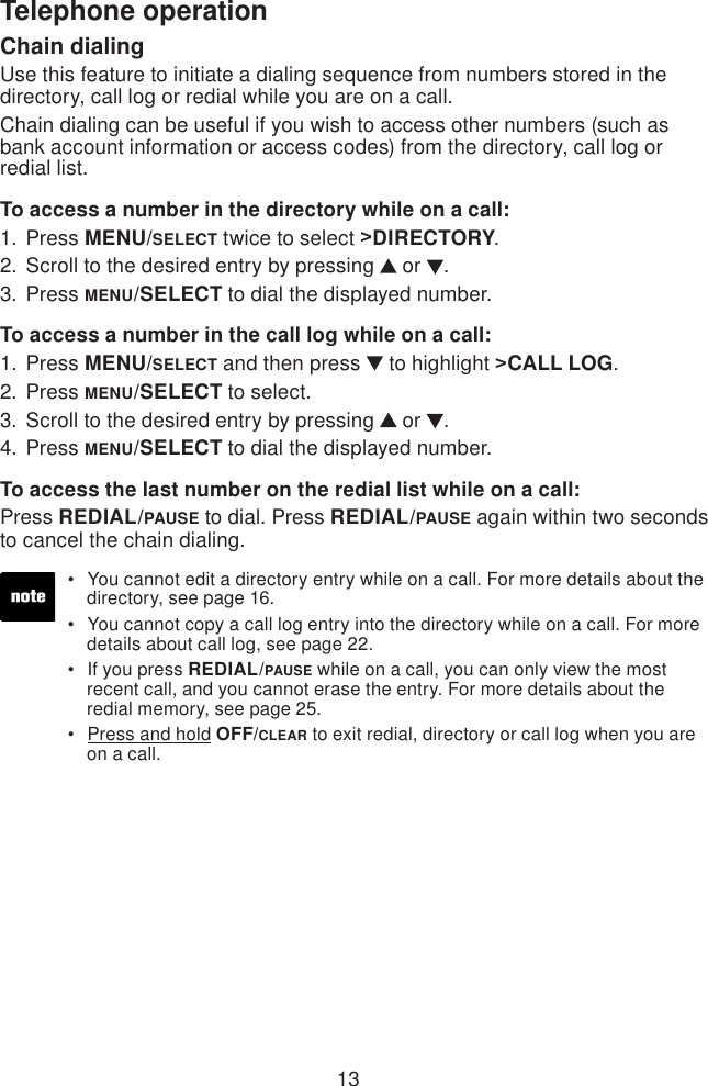 13Telephone operationChain dialingUse this feature to initiate a dialing sequence from numbers stored in the directory, call log or redial while you are on a call.Chain dialing can be useful if you wish to access other numbers (such as bank account information or access codes) from the directory, call log or redial list.To access a number in the directory while on a call:Press MENU/SELECT twice to select &gt;DIRECTORY.Scroll to the desired entry by pressing   or  .Press MENU/SELECT to dial the displayed number.To access a number in the call log while on a call:Press MENU/SELECT and then press   to highlight &gt;CALL LOG.Press MENU/SELECT to select.Scroll to the desired entry by pressing   or  .Press MENU/SELECT to dial the displayed number.To access the last number on the redial list while on a call:Press REDIAL/PAUSE to dial. Press REDIAL/PAUSE again within two seconds to cancel the chain dialing.1.2.3.1.2.3.4.You cannot edit a directory entry while on a call. For more details about the    directory, see page 16.You cannot copy a call log entry into the directory while on a call. For more    details about call log, see page 22.If you press REDIAL/PAUSE while on a call, you can only view the most    recent call, and you cannot erase the entry. For more details about the    redial memory, see page 25.Press and hold OFF/CLEAR to exit redial, directory or call log when you are    on a call.••••
