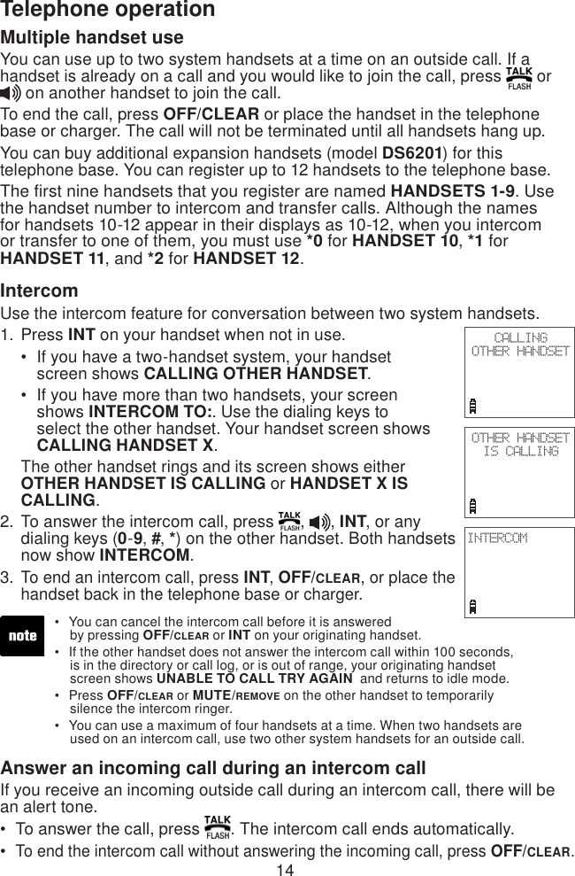 14Telephone operationMultiple handset useYou can use up to two system handsets at a time on an outside call. If a handset is already on a call and you would like to join the call, press   or  on another handset to join the call.To end the call, press OFF/CLEAR or place the handset in the telephone base or charger. The call will not be terminated until all handsets hang up.You can buy additional expansion handsets (model DS6201) for this telephone base. You can register up to 12 handsets to the telephone base.The first nine handsets that you register are named HANDSETS 1-9. Use the handset number to intercom and transfer calls. Although the names for handsets 10-12 appear in their displays as 10-12, when you intercom or transfer to one of them, you must use *0 for HANDSET 10, *1 for HANDSET 11, and *2 for HANDSET 12.IntercomUse the intercom feature for conversation between two system handsets.Press INT on your handset when not in use.If you have a two-handset system, your handset     screen shows CALLING OTHER HANDSET.If you have more than two handsets, your screen    shows INTERCOM TO:. Use the dialing keys to     select the other handset. Your handset screen shows    CALLING HANDSET X.The other handset rings and its screen shows either OTHER HANDSET IS CALLING or HANDSET X IS CALLING.To answer the intercom call, press  ,  , INT, or any dialing keys (0-9, #, *) on the other handset. Both handsets now show INTERCOM.To end an intercom call, press INT, OFF/CLEAR, or place the handset back in the telephone base or charger.Answer an incoming call during an intercom callIf you receive an incoming outside call during an intercom call, there will be an alert tone.To answer the call, press  . The intercom call ends automatically.To end the intercom call without answering the incoming call, press OFF/CLEAR.1.••2.3.••CALLINGOTHER HANDSETOTHER HANDSET IS CALLINGINTERCOMYou can cancel the intercom call before it is answered     by pressing OFF/CLEAR or INT on your originating handset.If the other handset does not answer the intercom call within 100 seconds,      is in the directory or call log, or is out of range, your originating handset      screen shows UNABLE TO CALL TRY AGAIN  and returns to idle mode.Press OFF/CLEAR or MUTE/REMOVE on the other handset to temporarily      silence the intercom ringer.You can use a maximum of four handsets at a time. When two handsets are     used on an intercom call, use two other system handsets for an outside call.••••