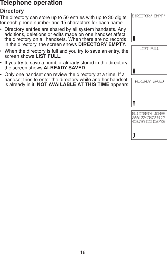 16Telephone operationDirectoryThe directory can store up to 50 entries with up to 30 digits for each phone number and 15 characters for each name.Directory entries are shared by all system handsets. Any additions, deletions or edits made on one handset affect the directory on all handsets. When there are no records in the directory, the screen shows DIRECTORY EMPTY.When the directory is full and you try to save an entry, the screen shows LIST FULL.If you try to save a number already stored in the directory, the screen shows ALREADY SAVED.Only one handset can review the directory at a time. If a handset tries to enter the directory while another handset is already in it, NOT AVAILABLE AT THIS TIME appears.••••DIRECTORY EMPTYLIST FULLALREADY SAVEDELIZABETH JONES800123456789123456789123456789